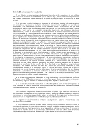 Artículo 26. Asistencia en la recaudación.
1. Los Estados contratantes se prestarán asistencia mutua en la recaudación de sus créditos
tributarios. Esta asistencia no está limitada por los artículos 1 y 2. Las autoridades competentes de
los Estados contratantes podrán establecer de mutuo acuerdo el modo de aplicación de este
artículo.
2. La expresión «crédito tributario» en el sentido de este artículo, significa todo importe debido
en concepto de impuestos de cualquier naturaleza o denominación exigibles por los Estados
contratantes, sus subdivisiones políticas o sus entidades locales, en la medida en que esta
imposición no sea contraria al presente Convenio o a cualquier otro instrumento del que los Estados
contratantes sean parte; la expresión comprende igualmente los intereses, sanciones
administrativas y costes de recaudación o de establecimiento de medidas cautelares relacionados
con dicho importe. 3. Cuando una deuda tributaria de un Estado contratante sea exigible en virtud
del Derecho de ese Estado y el deudor sea una persona que conforme al Derecho de ese Estado no
pueda impedir en ese momento la recaudación, a petición de las autoridades competentes de dicho
Estado, las autoridades competentes del otro Estado contratante aceptarán dicho crédito tributario a
los efectos de su recaudación. Dicho otro Estado cobrará el crédito tributario de acuerdo con lo
dispuesto en su legislación relativa a la aplicación y recaudación de sus propios impuestos como si
se tratara de un crédito tributario propio. 4. Cuando un crédito tributario de un Estado contratante
sea de naturaleza tal que ese Estado pueda, en virtud de su Derecho interno, adoptar medidas
cautelares que aseguren su cobro, a petición de las autoridades competentes de dicho Estado, las
autoridades competentes del otro Estado contratante aceptarán dicha deuda a los efectos de
adoptar tales medidas cautelares. Ese otro Estado adoptará las medidas cautelares de acuerdo con
lo dispuesto en su legislación como si se tratara de un crédito tributario propio, aun cuando en el
momento de aplicación de dichas medidas el crédito tributario no fuera exigible en el Estado
mencionado en primer lugar o su deudor fuera una persona con derecho a impedir su recaudación.
5. No obstante lo dispuesto en los apartados 3 y 4, un crédito tributario aceptado por un Estado
contratante a los efectos de dichos apartados, no estará sujeto en ese Estado a la prescripción o
prelación aplicables a los créditos tributarios conforme a su Derecho interno por razón de la
naturaleza de ese crédito tributario. Asimismo, un crédito tributario aceptado por un Estado
contratante a los efectos de los párrafos 3 ó 4 no disfrutará en ese Estado de las prelaciones
aplicables a los créditos tributarios en virtud del Derecho del otro Estado contratante. 6. Los
procedimientos relativos a la existencia, validez o cuantía del crédito tributario de un Estado
contratante no podrán incoarse ante los tribunales u órganos administrativos del otro Estado
contratante. 7. Cuando en un momento posterior a la solicitud de recaudación realizada por un
Estado contratante en virtud de los apartados 3 ó 4, y previo a su recaudación y remisión por el otro
Estado contratante, el crédito tributario dejara de ser:
a) en el caso de una solicitud presentada en virtud del apartado 3, un crédito exigible conforme
al Derecho interno del Estado mencionado en primer lugar y cuyo deudor fuera una persona que en
ese momento y según el Derecho de ese Estado no pudiera impedir su recaudación, o
b) en el caso de una solicitud presentada en virtud del apartado 4, un crédito con respecto a la
cual, conforme al Derecho interno del Estado mencionado en primer lugar, pudieran adoptarse
medidas cautelares para asegurar su recaudación.
las autoridades competentes del Estado mencionado en primer lugar notificarán sin dilación a
las autoridades competentes del otro Estado ese hecho y, según decida ese otro Estado, el Estado
mencionado en primer lugar suspenderá o retirará su solicitud. 8. En ningún caso las disposiciones
de este artículo se interpretarán en el sentido de obligar a un Estado contratante a:
a) adoptar medidas administrativas contrarias a su legislación o práctica administrativa o a las
del otro Estado contratante;
b) adoptar medidas contrarias al orden público (ordre public); c) suministrar asistencia cuando el
otro Estado contratante no haya aplicado todas las medidas cautelares o para la recaudación, según
sea el caso, de que disponga conforme a su legislación o práctica administrativa; d) suministrar
asistencia en aquellos casos en que la carga administrativa para ese Estado esté claramente
desproporcionada con respecto al beneficio que vaya a obtener el otro Estado contratante.
12
 