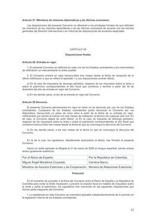 Artículo 27. Miembros de misiones diplomáticas y de oficinas consulares.
Las disposiciones del presente Convenio no afectarán a los privilegios fiscales de que disfruten
los miembros de las misiones diplomáticas o de las oficinas consulares de acuerdo con las normas
generales del Derecho internacional o en virtud de las disposiciones de acuerdos especiales.
CAPÍTULO VII
Disposiciones finales
Artículo 28. Entrada en vigor.
1. El presente Convenio se ratificará en cada uno de los Estados contratantes y los instrumentos
de ratificación se intercambiarán lo antes posible.
2. El Convenio entrará en vigor transcurridos tres meses desde la fecha de recepción de la
última notificación a que se refiere el apartado 1 y sus disposiciones surtirán efecto:
a) En el caso de impuestos de devengo periódico, respecto de los impuestos sobre la renta o
sobre el patrimonio correspondientes al año fiscal que comience o termine a partir del 30 de
diciembre del año de entrada en vigor del Convenio.
b) En los demás casos, el día de la entrada en vigor del Convenio.
Artículo 29 Denuncia.
El presente Convenio permanecerá en vigor en tanto no se denuncie por uno de los Estados
contratantes. Cualquiera de los Estados contratantes podrá denunciar el Convenio por vía
diplomática, transcurrido un plazo de cinco años a partir de la fecha de su entrada en vigor,
notificándolo por escrito al menos con seis meses de antelación al término de cualquier año civil. En
tal caso, el Convenio dejará de surtir efecto: a) En el caso de impuesto de devengo periódico,
respecto de los impuestos sobre la renta o sobre el patrimonio correspondientes al año fiscal que
comience transcurridos tres meses desde la fecha en que se comunique la denuncia del Convenio.
b) En los demás casos, a los tres meses de la fecha en que se comunique la denuncia del
Convenio.
En fe de lo cual, los signatarios, debidamente autorizados al efecto, han firmado el presente
Convenio.
Hecho en doble ejemplar en Bogotá el 31 de marzo de 2005 en lengua española, siendo ambos
textos igualmente auténticos.
Por el Reino de España, Por la República de Colombia,
Miguel Ángel Moratinos Cuyaubé, Carolina Barco,
Ministros de Asuntos Exteriores y de Cooperación Ministra de Relaciones Exteriores
Protocolo
En el momento de proceder a la firma del Convenio entre el Reino de España y la República de
Colombia para evitar la doble imposición y prevenir la evasión fiscal en materia de impuestos sobre
la renta y sobre el patrimonio, los signatarios han convenido en las siguientes disposiciones que
forman parte integrante del Convenio:
I. Lo establecido en este Convenio se entenderá aplicable independientemente de lo previsto en
la legislación interna de los Estados contratantes.
13
 