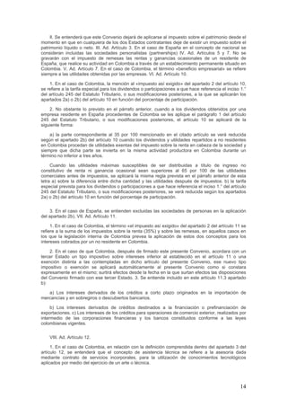 Il. Se entenderá que este Convenio dejará de aplicarse al impuesto sobre el patrimonio desde el
momento en que en cualquiera de los dos Estados contratantes deje de existir un impuesto sobre el
patrimonio líquido o neto. III. Ad. Artículo 3. En el caso de España en el concepto de nacional se
consideran incluidas las sociedades personalistas (partnerships) IV. Ad. Artículos 5 y 7. No se
gravarán con el impuesto de remesas las rentas y ganancias ocasionales de un residente de
España, que realice su actividad en Colombia a través de un establecimiento permanente situado en
Colombia. V. Ad. Artículo 7. En el caso de Colombia, el término «beneficio empresarial» se refiere
siempre a las utilidades obtenidas por las empresas. VI. Ad. Artículo 10.
1. En el caso de Colombia, la mención al «impuesto así exigido» del apartado 2 del artículo 10,
se refiere a la tarifa especial para los dividendos o participaciones a que hace referencia el inciso 1.°
del artículo 245 del Estatuto Tributario, o sus modificaciones posteriores, a la que se aplicarán los
apartados 2a) o 2b) del artículo 10 en función del porcentaje de participación.
2. No obstante lo previsto en el párrafo anterior, cuando a los dividendos obtenidos por una
empresa residente en España procedentes de Colombia se les aplique el parágrafo 1 del artículo
245 del Estatuto Tributario, o sus modificaciones posteriores, el artículo 10 se aplicará de la
siguiente forma:
a) la parte correspondiente al 35 por 100 mencionado en el citado artículo se verá reducida
según el apartado 2b) del artículo 10 cuando los dividendos y utilidades repartidos a no residentes
en Colombia procedan de utilidades exentas del impuesto sobre la renta en cabeza de la sociedad y
siempre que dicha parte se invierta en la misma actividad productora en Colombia durante un
término no inferior a tres años.
Cuando las utilidades máximas susceptibles de ser distribuidas a título de ingreso no
constitutivo de renta ni ganancia ocasional sean superiores al 65 por 100 de las utilidades
comerciales antes de impuestos, se aplicará la misma regla prevista en el párrafo anterior de esta
letra a) sobre la diferencia entre dicha cantidad y las utilidades después de impuestos. b) la tarifa
especial prevista para los dividendos o participaciones a que hace referencia el inciso 1.° del artículo
245 del Estatuto Tributario, o sus modificaciones posteriores, se verá reducida según los apartados
2a) o 2b) del artículo 10 en función del porcentaje de participación.
3. En el caso de España, se entienden excluidas las sociedades de personas en la aplicación
del apartado 2b). VII. Ad. Artículo 11.
1. En el caso de Colombia, el término «el impuesto así exigido» del apartado 2 del artículo 11 se
refiere a la suma de los impuestos sobre la renta (35%) y sobre las remesas, en aquellos casos en
los que la legislación interna de Colombia prevea la aplicación de estos dos conceptos para los
intereses cobrados por un no residente en Colombia.
2. En el caso de que Colombia, después de firmado este presente Convenio, acordara con un
tercer Estado un tipo impositivo sobre intereses inferior al establecido en el artículo 11 o una
exención distinta a las contempladas en dicho artículo del presente Convenio, ese nuevo tipo
impositivo o exención se aplicará automáticamente al presente Convenio como si constara
expresamente en el mismo; surtirá efectos desde la fecha en la que surtan efectos las disposiciones
del Convenio firmado con ese tercer Estado. 3. Se entiende incluido en este artículo 11.3 apartado
b):
a) Los intereses derivados de los créditos a corto plazo originados en la importación de
mercancías y en sobregiros o descubiertos bancarios.
b) Los intereses derivados de créditos destinados a la financiación o prefinanciación de
exportaciones. c) Los intereses de los créditos para operaciones de comercio exterior, realizados por
intermedio de las corporaciones financieras y los bancos constituidos conforme a las leyes
colombianas vigentes.
VIII. Ad. Artículo 12.
1. En el caso de Colombia, en relación con la definición comprendida dentro del apartado 3 del
artículo 12, se entenderá que el concepto de asistencia técnica se refiere a la asesoría dada
mediante contrato de servicios incorporales, para la utilización de conocimientos tecnológicos
aplicados por medio del ejercicio de un arte o técnica.
14
 