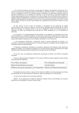 15
2. En el caso de Colombia, el término «el impuesto así exigido» del apartado 2 del artículo 12 se
refiere a la suma de los impuestos sobre la renta (35%) y sobre las remesas, en aquellos casos en
los que la legislación interna de Colombia prevea la aplicación de estos dos conceptos para los
cánones cobrados por un no residente en Colombia. 3. En el caso de que Colombia, después de
firmado este presente Convenio, acordara con un tercer Estado un tipo impositivo sobre cánones o
regalías inferior al establecido en el artículo 12 del presente Convenio, ese nuevo tipo impositivo se
aplicará automáticamente al presente Convenio como si constara expresamente en el mismo; surtirá
efectos desde la fecha en la que surtan efectos las disposiciones del Convenio firmado con ese
tercer Estado.
IX. Ad. Artículo 13 En el caso de Colombia, la tributación de las ganancias de capital
mencionadas en este artículo se refiere a la suma de los impuestos sobre la renta (35 por 100) y
sobre las remesas, en aquellos casos en los que la legislación interna de Colombia prevea la
aplicación de estos dos conceptos para este tipo de rentas cobradas por un no residente en
Colombia.
X. Ad. Artículo 17. Las disposiciones de este artículo no se aplicarán si el perceptor de la renta,
siendo residente en un Estado contratante, no está sujeto a imposición o está exento en relación con
esta renta de acuerdo con la normativa interna de ese Estado contratante. En este caso, esta renta
puede estar sujeta a imposición en el otro Estado contratante. XI. Ad. Artículo 22.
1. Las expresiones «deducción o descuento» tienen el mismo significado en España y en
Colombia. La mención de ambos términos en el artículo responde a cuestiones de terminología en la
normativa interna de ambos Estados.
2. Mientras la legislación colombiana no permita la deducción del impuesto sobre patrimonio
pagado en España, no se aplicará el apartado a).(ii) de este artículo sobre la eliminación de la doble
imposición para el impuesto sobre el patrimonio en ninguno de los dos Estados.
En fe de lo cual, los signatarios, debidamente autorizados al efecto, han firmado el presente
Protocolo.
Hecho en doble ejemplar en Bogotá el 31 de marzo de 2005 en lengua española, siendo ambos
textos igualmente auténticos.
Por el Reino de España, Por la República de Colombia,
Miguel Ángel Moratinos Cuyaubé, Carolina Barco,
Ministros de Asuntos Exteriores y de Cooperación Ministra de Relaciones Exteriores
El presente Convenio entra en vigor el 23 de octubre de 2008, tres meses después de la fecha
de intercambio de los instrumentos de ratificación, según se establece en su artículo 28.2.
Lo que se hace público para conocimiento general.
Madrid, 10 de septiembre de 2008.-El Secretario General Técnico del Ministerio de Asuntos
Exteriores y de Cooperación, Antonio Cosano Pérez.
 