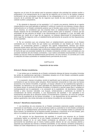 negocios con el único fin de realizar para la empresa cualquier otra actividad de carácter auxiliar o
preparatorio; f) el mantenimiento de un lugar fijo de negocios con el único fin de realizar cualquier
combinación de las actividades mencionadas en los subapartados a) a e), a condición de que el
conjunto de la actividad del lugar fijo de negocios que resulte de esa combinación conserve su
carácter auxiliar o preparatorio.
5. No obstante lo dispuesto en los apartados 1 y 2 cuando una persona, distinta de un agente
independiente al que será aplicable el apartado 6, actúe por cuenta de una empresa y tenga y ejerza
habitualmente en un Estado contratante poderes que la faculten para concluir contratos en nombre
de la empresa, se considerará que esa empresa tiene un establecimiento permanente en ese
Estado respecto de las actividades que dicha persona realice para la empresa, a menos que las
actividades de esa persona se limiten a las mencionadas en el apartado 4 y que, de haber sido
realizadas por medio de un lugar fijo de negocios, no hubieran determinado la consideración de
dicho lugar fijo de negocios como un establecimiento permanente de acuerdo con las disposiciones
de ese apartado.
6. No se considera que una empresa tiene un establecimiento permanente en un Estado
contratante por el mero hecho de que realice sus actividades en ese Estado por medio de un
corredor, un comisionista general o cualquier otro agente independiente, siempre que dichas
personas actúen dentro del marco ordinario de su actividad y que las transacciones entre el agente y
la empresa hayan sido efectuadas bajo condiciones independientes en operaciones comparables. 7.
El hecho de que una sociedad residente de un Estado contratante controle o sea controlada por una
sociedad residente del otro Estado contratante, o que realice actividades empresariales en ese otro
Estado (ya sea por medio de establecimiento permanente o de otra manera), no convierte por sí solo
a cualquiera de estas sociedades en establecimiento permanente de la otra.
CAPÍTULO III
Imposición de las rentas
Artículo 6. Rentas inmobiliarias.
1. Las rentas que un residente de un Estado contratante obtenga de bienes inmuebles (incluidas
las rentas de explotaciones agrícolas o forestales) situados en el otro Estado contratante pueden
someterse a imposición en ese otro Estado.
2. La expresión «bienes inmuebles» tendrá el significado que le atribuya el derecho del Estado
contratante en que los bienes estén situados. Dicha expresión comprende en todo caso los bienes
accesorios a los bienes inmuebles, el ganado y el equipo utilizado en las explotaciones agrícolas y
forestales, los derechos a los que sean aplicables las disposiciones de derecho privado relativas a
los bienes raíces, el usufructo de bienes inmuebles y el derecho a percibir pagos fijos o variables en
contraprestación por la explotación, o la concesión de la explotación, de yacimientos minerales,
fuentes y otros recursos naturales. Los buques, embarcaciones y aeronaves no tendrán la
consideración de bienes inmuebles. 3. Las disposiciones del apartado 1 son aplicables a los
rendimientos derivados de la utilización directa, el arrendamiento o aparcería, así como de cualquier
otra forma de explotación de los bienes inmuebles. 4. Las disposiciones de los apartados 1 y 3 se
aplican igualmente a las rentas derivadas de los bienes inmuebles de una empresa.
Artículo 7. Beneficios empresariales.
1. Los beneficios de una empresa de un Estado contratante solamente pueden someterse a
imposición en ese Estado, a no ser que la empresa realice su actividad en el otro Estado contratante
por medio de un establecimiento permanente situado en él. Si la empresa realiza su actividad de
dicha manera, los beneficios de la empresa pueden someterse a imposición en el otro Estado, pero
sólo en la medida en que sean imputables a ese establecimiento permanente.
2. Sin perjuicio de las disposiciones del apartado 3, cuando una empresa de un Estado
contratante realice su actividad en el otro Estado contratante por medio de un establecimiento
permanente situado en él, en cada Estado contratante se atribuirán a dicho establecimiento
permanente los beneficios que el mismo hubiera podido obtener de ser una empresa distinta y
separada que realizase las mismas o similares actividades, en las mismas o similares condiciones y
tratase con total independencia con la empresa de la que es establecimiento permanente. 3. Para la
4
 