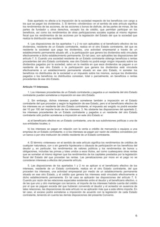Este apartado no afecta a la imposición de la sociedad respecto de los beneficios con cargo a
los que se pagan los dividendos. 3. El término «dividendos» en el sentido de este artículo significa
los rendimientos de las acciones, de las acciones o bonos de disfrute, de las partes de minas, de las
partes de fundador u otros derechos, excepto los de crédito, que permitan participar en los
beneficios, así como los rendimientos de otras participaciones sociales sujetas al mismo régimen
fiscal que los rendimientos de las acciones por la legislación del Estado del que la sociedad que
realiza la distribución sea residente.
4. Las disposiciones de los apartados 1 y 2 no son aplicables si el beneficiario efectivo de los
dividendos, residente de un Estado contratante, realiza en el otro Estado contratante, del que es
residente la sociedad que paga los dividendos, una actividad empresarial a través de un
establecimiento permanente situado allí, y la participación que genera los dividendos está vinculada
efectivamente a dicho establecimiento permanente. En tal caso, son aplicables las disposiciones del
artículo 7. 5. Cuando una sociedad residente de un Estado contratante obtenga beneficios o rentas
procedentes del otro Estado contratante, ese otro Estado no podrá exigir ningún impuesto sobre los
dividendos pagados por la sociedad, salvo en la medida en que esos dividendos se paguen a un
residente de ese otro Estado o la participación que genera los dividendos esté vinculada
efectivamente a un establecimiento permanente situado en ese otro Estado, ni someter los
beneficios no distribuidos de la sociedad a un impuesto sobre los mismos, aunque los dividendos
pagados o los beneficios no distribuidos consistan, total o parcialmente, en beneficios o rentas
procedentes de ese otro Estado.
Artículo 11 Intereses.
1. Los intereses procedentes de un Estado contratante y pagados a un residente del otro Estado
contratante pueden someterse a imposición en ese otro Estado.
2. Sin embargo, dichos intereses pueden someterse también a imposición en el Estado
contratante del que procedan y según la legislación de ese Estado, pero si el beneficiario efectivo de
los intereses es un residente del otro Estado contratante, el impuesto así exigido no podrá exceder
del 10 por 100 del importe bruto de los intereses. 3. No obstante las disposiciones del apartado 2,
los intereses procedentes de un Estado contratante y pagados a un residente del otro Estado
contratante sólo podrán someterse a imposición en este otro Estado si:
a) el beneficiario efectivo es un Estado contratante, una de sus subdivisiones políticas o una de
sus entidades locales; o
b) los intereses se pagan en relación con la venta a crédito de mercancía o equipos a una
empresa de un Estado contratante; o c) los intereses se pagan por razón de créditos concedidos por
un banco o por otra institución de crédito residente de un Estado contratante.
4. El término «intereses» en el sentido de este artículo significa los rendimientos de créditos de
cualquier naturaleza, con o sin garantía hipotecaria o cláusula de participación en los beneficios del
deudor y, en particular, los rendimientos de valores públicos y los rendimientos de bonos u
obligaciones, incluidas las primas y lotes unidos a esos títulos, así como cualesquiera otras rentas
que se sometan al mismo régimen que los rendimientos de los capitales prestados por la legislación
fiscal del Estado del que procedan las rentas. Las penalizaciones por mora en el pago no se
consideran intereses a efectos del presente artículo.
5. Las disposiciones de los apartados 1 y 2 no se aplican si el beneficiario efectivo de los
intereses, residente de un Estado contratante, realiza en el otro Estado contratante, del que
proceden los intereses, una actividad empresarial por medio de un establecimiento permanente
situado en ese otro Estado, y el crédito que genera los intereses está vinculado efectivamente a
dicho establecimiento permanente. En tal caso se aplicarán las disposiciones del artículo 7. 6.
Cuando por razón de las relaciones especiales existentes entre el deudor y el beneficiario efectivo, o
de las que uno y otro mantengan con terceros, el importe de los intereses habida cuenta del crédito
por el que se paguen exceda del que hubieran convenido el deudor y el acreedor en ausencia de
tales relaciones, las disposiciones de este artículo no se aplicarán más que a este último importe. En
tal caso, el exceso podrá someterse a imposición de acuerdo con la legislación de cada Estado
contratante, teniendo en cuenta las demás disposiciones del presente Convenio.
6
 
