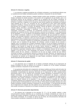Artículo 12. Cánones o regalías.
1. Los cánones o regalías procedentes de un Estado contratante y cuyo beneficiario efectivo sea
un residente del otro Estado contratante pueden someterse a imposición en ese otro Estado.
2. No obstante, dichos cánones o regalías también podrán estar sometidos a imposición en el
Estado contratante de donde procedan y de acuerdo con la legislación de ese Estado, pero si el
beneficiario efectivo de los cánones o regalías es un residente del otro Estado contratante, el
impuesto así exigido no podrá exceder del 10 por 100 del importe bruto de los cánones o regalías. 3.
El término «cánones o regalías» en el sentido de este artículo significa las cantidades de cualquier
clase pagadas por el uso, o la concesión de uso, de derechos de autor sobre obras literarias,
artísticas o científicas, incluidas las películas cinematográficas o películas, cintas y otros medios de
reproducción de la imagen y el sonido, de patentes, marcas de fábrica o de comercio, dibujos o
modelos, planos, fórmulas o procedimientos secretos, o por el uso, o la concesión de uso, de
equipos industriales, comerciales o científicos, o por informaciones relativas a experiencias
industriales, comerciales o científicas. Se considerarán incluidos en este concepto los servicios
prestados por asistencia técnica, servicios técnicos y servicios de consultoría. 4. Las disposiciones
de los apartados 1 y 2 no se aplican si el beneficiario efectivo de los cánones o regalías, residente
de un Estado contratante, realiza en el otro Estado contratante, del que proceden los cánones o
regalías, una actividad industrial o comercial por medio de un establecimiento permanente situado
en ese otro Estado, y el derecho o bien por el que se pagan los cánones o regalías está vinculado
efectivamente a dicho establecimiento permanente. En tales casos se aplicarán las disposiciones del
artículo 7. 5. Los cánones o regalías se considerarán procedentes de un Estado contratante cuando
el deudor sea un residente de ese Estado. Sin embargo, cuando el deudor de los cánones o
regalías, sea o no residente de un Estado contratante, tenga en uno de los Estados Contratantes un
establecimiento permanente en relación con el cual se hubiera contraído la obligación de pagar las
regalías y que soporte la carga de los mismos, dichos cánones o regalías se considerarán
procedentes del Estado donde esté situado el establecimiento permanente. 6. Cuando, por razón de
las relaciones especiales existentes entre el deudor y el beneficiario efectivo de los cánones o
regalías, o de las que uno y otro mantengan con terceros, el importe de los cánones o regalías
habida cuenta del uso, derecho o información por los que se pagan, exceda del que habrían
convenido el deudor y el beneficiario efectivo en ausencia de tales relaciones, las disposiciones de
este artículo no se aplicarán más que a este último importe. En tal caso, el exceso podrá someterse
a imposición de acuerdo con la legislación de cada Estado contratante, teniendo en cuenta las
demás disposiciones del presente Convenio.
Artículo 13. Ganancias de capital.
1. Las ganancias que un residente de un Estado contratante obtenga de la enajenación de
bienes inmuebles tal como se definen en el artículo 6, situados en el otro Estado contratante,
pueden someterse a imposición en ese otro Estado.
2. Las ganancias derivadas de la enajenación de bienes muebles que formen parte del activo de
un establecimiento permanente que una empresa de un Estado contratante tenga en el otro Estado
contratante, comprendidas las ganancias derivadas de la enajenación de dicho establecimiento
permanente (sólo o con el conjunto de la empresa), pueden someterse a imposición en ese otro
Estado contratante. 3. Las ganancias derivadas de la enajenación de buques o aeronaves
explotados en tráfico internacional o de bienes muebles afectos a la explotación de tales buques o
aeronaves, sólo pueden someterse a imposición en el Estado contratante en que esté situada la
sede de dirección efectiva de la empresa. 4. Las ganancias que un residente de un Estado
contratante obtenga de la enajenación de acciones o de otros derechos de participación cuyo valor
se derive directa o indirectamente en más de un 50 por 100 de bienes inmuebles situados en el otro
Estado contratante, pueden someterse a imposición en ese otro Estado. 5. Las ganancias derivadas
de la enajenación de cualquier otro bien distinto de los mencionados en los apartados 1, 2, 3 y 4
sólo pueden someterse a imposición en el Estado contratante en que resida el transmitente.
Artículo 14. Servicios personales dependientes.
1. Sin perjuicio de lo dispuesto en los artículos 15, 17 y 18, los sueldos, salarios y otras
remuneraciones similares obtenidos por un residente de un Estado contratante por razón de un
empleo sólo pueden someterse a imposición en ese Estado a no ser que el empleo se ejerza en el
otro Estado contratante. Si el empleo se ejerce de esa forma, las remuneraciones derivadas del
mismo pueden someterse a imposición en ese otro Estado.
7
 