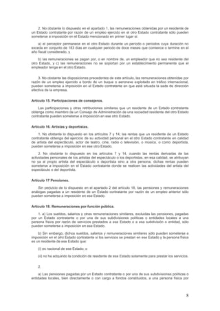 2. No obstante lo dispuesto en el apartado 1, las remuneraciones obtenidas por un residente de
un Estado contratante por razón de un empleo ejercido en el otro Estado contratante sólo pueden
someterse a imposición en el Estado mencionado en primer lugar si:
a) el perceptor permanece en el otro Estado durante un período o períodos cuya duración no
exceda en conjunto de 183 días en cualquier periodo de doce meses que comience o termine en el
año fiscal considerado, y
b) las remuneraciones se pagan por, o en nombre de, un empleador que no sea residente del
otro Estado, y c) las remuneraciones no se soportan por un establecimiento permanente que el
empleador tenga en el otro Estado.
3. No obstante las disposiciones precedentes de este artículo, las remuneraciones obtenidas por
razón de un empleo ejercido a bordo de un buque o aeronave explotado en tráfico internacional,
pueden someterse a imposición en el Estado contratante en que esté situada la sede de dirección
efectiva de la empresa.
Artículo 15. Participaciones de consejeros.
Las participaciones y otras retribuciones similares que un residente de un Estado contratante
obtenga como miembro de un Consejo de Administración de una sociedad residente del otro Estado
contratante pueden someterse a imposición en ese otro Estado.
Artículo 16. Artistas y deportistas.
1. No obstante lo dispuesto en los artículos 7 y 14, las rentas que un residente de un Estado
contratante obtenga del ejercicio de su actividad personal en el otro Estado contratante en calidad
de artista del espectáculo, actor de teatro, cine, radio o televisión, o músico, o como deportista,
pueden someterse a imposición en ese otro Estado.
2. No obstante lo dispuesto en los artículos 7 y 14, cuando las rentas derivadas de las
actividades personales de los artistas del espectáculo o los deportistas, en esa calidad, se atribuyan
no ya al propio artista del espectáculo o deportista sino a otra persona, dichas rentas pueden
someterse a imposición en el Estado contratante donde se realicen las actividades del artista del
espectáculo o del deportista.
Artículo 17 Pensiones.
Sin perjuicio de lo dispuesto en el apartado 2 del artículo 18, las pensiones y remuneraciones
análogas pagadas a un residente de un Estado contratante por razón de un empleo anterior sólo
pueden someterse a imposición en ese Estado.
Artículo 18. Remuneraciones por función pública.
1. a) Los sueldos, salarios y otras remuneraciones similares, excluidas las pensiones, pagadas
por un Estado contratante o por una de sus subdivisiones políticas o entidades locales a una
persona física por razón de servicios prestados a ese Estado o a esa subdivisión o entidad, sólo
pueden someterse a imposición en ese Estado.
b) Sin embargo, dichos sueldos, salarios y remuneraciones similares sólo pueden someterse a
imposición en el otro Estado contratante si los servicios se prestan en ese Estado y la persona física
es un residente de ese Estado que:
(i) es nacional de ese Estado; o
(ii) no ha adquirido la condición de residente de ese Estado solamente para prestar los servicios.
2.
a) Las pensiones pagadas por un Estado contratante o por una de sus subdivisiones políticas o
entidades locales, bien directamente o con cargo a fondos constituidos, a una persona física por
8
 