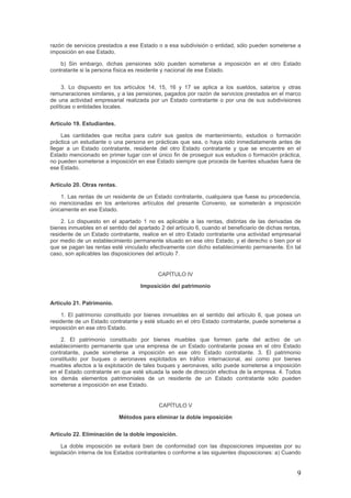 razón de servicios prestados a ese Estado o a esa subdivisión o entidad, sólo pueden someterse a
imposición en ese Estado.
b) Sin embargo, dichas pensiones sólo pueden someterse a imposición en el otro Estado
contratante si la persona física es residente y nacional de ese Estado.
3. Lo dispuesto en los artículos 14, 15, 16 y 17 se aplica a los sueldos, salarios y otras
remuneraciones similares, y a las pensiones, pagados por razón de servicios prestados en el marco
de una actividad empresarial realizada por un Estado contratante o por una de sus subdivisiones
políticas o entidades locales.
Artículo 19. Estudiantes.
Las cantidades que reciba para cubrir sus gastos de mantenimiento, estudios o formación
práctica un estudiante o una persona en prácticas que sea, o haya sido inmediatamente antes de
llegar a un Estado contratante, residente del otro Estado contratante y que se encuentre en el
Estado mencionado en primer lugar con el único fin de proseguir sus estudios o formación práctica,
no pueden someterse a imposición en ese Estado siempre que proceda de fuentes situadas fuera de
ese Estado.
Artículo 20. Otras rentas.
1. Las rentas de un residente de un Estado contratante, cualquiera que fuese su procedencia,
no mencionadas en los anteriores artículos del presente Convenio, se someterán a imposición
únicamente en ese Estado.
2. Lo dispuesto en el apartado 1 no es aplicable a las rentas, distintas de las derivadas de
bienes inmuebles en el sentido del apartado 2 del artículo 6, cuando el beneficiario de dichas rentas,
residente de un Estado contratante, realice en el otro Estado contratante una actividad empresarial
por medio de un establecimiento permanente situado en ese otro Estado, y el derecho o bien por el
que se pagan las rentas esté vinculado efectivamente con dicho establecimiento permanente. En tal
caso, son aplicables las disposiciones del artículo 7.
CAPÍTULO IV
Imposición del patrimonio
Artículo 21. Patrimonio.
1. El patrimonio constituido por bienes inmuebles en el sentido del artículo 6, que posea un
residente de un Estado contratante y esté situado en el otro Estado contratante, puede someterse a
imposición en ese otro Estado.
2. El patrimonio constituido por bienes muebles que formen parte del activo de un
establecimiento permanente que una empresa de un Estado contratante posea en el otro Estado
contratante, puede someterse a imposición en ese otro Estado contratante. 3. El patrimonio
constituido por buques o aeronaves explotados en tráfico internacional, así como por bienes
muebles afectos a la explotación de tales buques y aeronaves, sólo puede someterse a imposición
en el Estado contratante en que esté situada la sede de dirección efectiva de la empresa. 4. Todos
los demás elementos patrimoniales de un residente de un Estado contratante sólo pueden
someterse a imposición en ese Estado.
CAPÍTULO V
Métodos para eliminar la doble imposición
Artículo 22. Eliminación de la doble imposición.
La doble imposición se evitará bien de conformidad con las disposiciones impuestas por su
legislación interna de los Estados contratantes o conforme a las siguientes disposiciones: a) Cuando
9
 