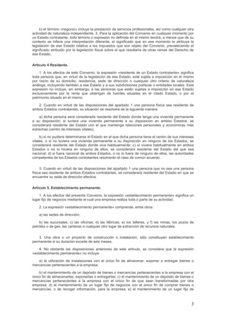 k) el término «negocio» incluye la prestación de servicios profesionales, así como cualquier otra
actividad de naturaleza independiente. 2. Para la aplicación del Convenio en cualquier momento por
un Estado contratante, todo término o expresión no definida en el mismo tendrá, a menos que de su
contexto se infiera una interpretación diferente, el significado que en ese momento le atribuya la
legislación de ese Estado relativa a los impuestos que son objeto del Convenio, prevaleciendo el
significado atribuido por la legislación fiscal sobre el que resultaría de otras ramas del Derecho de
ese Estado.
Artículo 4 Residente.
1. A los efectos de este Convenio, la expresión «residente de un Estado contratante» significa
toda persona que, en virtud de la legislación de ese Estado, esté sujeta a imposición en el mismo
por razón de su domicilio, residencia, sede de dirección o cualquier otro criterio de naturaleza
análoga, incluyendo también a ese Estado y a sus subdivisiones políticas o entidades locales. Esta
expresión no incluye, sin embargo, a las personas que estén sujetas a imposición en ese Estado
exclusivamente por la renta que obtengan de fuentes situadas en el citado Estado, o por el
patrimonio situado en el mismo.
2. Cuando en virtud de las disposiciones del apartado 1 una persona física sea residente de
ambos Estados contratantes, su situación se resolverá de la siguiente manera:
a) dicha persona será considerada residente del Estado donde tenga una vivienda permanente
a su disposición; si tuviera una vivienda permanente a su disposición en ambos Estados, se
considerará residente del Estado con el que mantenga relaciones personales y económicas más
estrechas (centro de intereses vitales);
b) si no pudiera determinarse el Estado en el que dicha persona tiene el centro de sus intereses
vitales, o si no tuviera una vivienda permanente a su disposición en ninguno de los Estados, se
considerará residente del Estado donde viva habitualmente; c) si viviera habitualmente en ambos
Estados o no lo hiciera en ninguno de ellos, se considerará residente del Estado del que sea
nacional; d) si fuera nacional de ambos Estados, o no lo fuera de ninguno de ellos, las autoridades
competentes de los Estados contratantes resolverán el caso de común acuerdo.
3. Cuando en virtud de las disposiciones del apartado 1 una persona que no sea una persona
física sea residente de ambos Estados contratantes, se considerará residente del Estado en que se
encuentre su sede de dirección efectiva.
Artículo 5. Establecimiento permanente.
1. A los efectos del presente Convenio, la expresión «establecimiento permanente» significa un
lugar fijo de negocios mediante el cual una empresa realiza toda o parte de su actividad.
2. La expresión «establecimiento permanente» comprende, entre otros:
a) las sedes de dirección;
b) las sucursales; c) las oficinas; d) las fábricas; e) los talleres, y f) las minas, los pozos de
petróleo o de gas, las canteras o cualquier otro lugar de extracción de recursos naturales.
3. Una obra o un proyecto de construcción o instalación, sólo constituyen establecimiento
permanente si su duración excede de seis meses.
4. No obstante las disposiciones anteriores de este artículo, se considera que la expresión
«establecimiento permanente» no incluye:
a) la utilización de instalaciones con el único fin de almacenar, exponer o entregar bienes o
mercancías pertenecientes a la empresa;
b) el mantenimiento de un depósito de bienes o mercancías pertenecientes a la empresa con el
único fin de almacenarlas, exponerlas o entregarlas; c) el mantenimiento de un depósito de bienes o
mercancías pertenecientes a la empresa con el único fin de que sean transformadas por otra
empresa; d) el mantenimiento de un lugar fijo de negocios con el único fin de comprar bienes o
mercancías, o de recoger información, para la empresa; e) el mantenimiento de un lugar fijo de
3
 