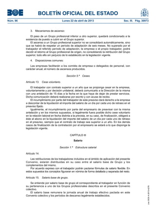 BOLETÍN OFICIAL DEL ESTADO
Núm. 96	 Lunes 22 de abril de 2013	 Sec. III. Pág. 30973
3.  Mecanismos de ascenso:
El paso de un Grupo profesional inferior a otro superior, quedará condicionado a la
existencia de puesto a cubrir en el Grupo superior.
El ascenso a un Grupo profesional superior no se consolidará automáticamente, sino
que se habrá de respetar un período de adaptación de seis meses. No superado por el
trabajador el referido período de adaptación, la empresa o el propio trabajador, podrá
decidir el retorno al Grupo profesional de origen, no consolidando la retribución del Grupo
superior, todo ello sin perjuicio de lo establecido en la legislación vigente.
4.  Disposiciones comunes:
Las empresas facilitarán a los comités de empresa o delegados de personal, con
carácter anual, el número de ascensos producidos.
Sección 5.ª  Ceses
Artículo 13.  Cese voluntario.
El trabajador con contrato superior a un año que se proponga cesar en la empresa,
voluntariamente y por decisión unilateral, deberá comunicarlo a la Dirección de la misma
con una antelación de 15 días a la fecha en la que haya de dejar de prestar servicios.
Dicha comunicación deberá realizarse por escrito y con acuse de recibo.
El incumplimiento por parte del trabajador de este preaviso dará derecho a la empresa
a descontar de la liquidación el importe del salario de un día por cada uno de retraso en el
preaviso fijado.
Igualmente, el incumplimiento por parte del empresario de preavisar con la misma
antelación y en los mismos supuestos, si legalmente fuera posible dicho cese voluntario
en la relación laboral en fecha distinta a la prevista, en su caso, de finalización, obligará a
éste al abono en la liquidación del importe del salario de un día por cada uno de retraso
en el preaviso, siempre que el contrato de trabajo sea superior a un año. En los demás
casos de finalización de la contratación por el empresario se estará a lo que disponga la
legislación vigente.
CAPÍTULO III
Salario
Sección 1.ª  Estructura salarial
Artículo 14.
Las retribuciones de los trabajadores incluidos en el ámbito de aplicación del presente
Convenio, estarán distribuidas en su caso entre el salario base de Grupo y los
complementos del mismo.
Por acuerdo expreso con el trabajador podrán pactarse fórmulas de salario flexible. En
estos supuestos los conceptos figuraran en nómina de forma detallada y separada del resto.
Artículo 15.  Salario base de grupo.
Se entiende por salario base de grupo el correspondiente al trabajador en función de
su pertenencia a uno de los Grupos profesionales descritos en el presente Convenio
colectivo.
El salario base remunera la jornada anual de trabajo efectivo pactada en este
Convenio colectivo y los períodos de descanso legalmente establecidos.
cve:BOE-A-2013-4278
 