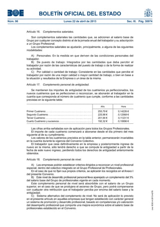 BOLETÍN OFICIAL DEL ESTADO
Núm. 96	 Lunes 22 de abril de 2013	 Sec. III. Pág. 30974
Artículo 16.  Complementos salariales.
Son complementos salariales las cantidades que, se adicionen al salario base de
Grupo por cualquier concepto distinto al de la jornada anual del trabajador y su adscripción
a un Grupo Profesional.
Los complementos salariales se ajustarán, principalmente, a alguna de las siguientes
modalidades:
A)  Personales: En la medida en que deriven de las condiciones personales del
trabajador.
B)  De puesto de trabajo: Integrados por las cantidades que deba percibir el
trabajador por razón de las características del puesto de trabajo o de la forma de realizar
su actividad.
C)  Por calidad o cantidad de trabajo: Consistente en las cantidades que percibe el
trabajador por razón de una mejor calidad o mayor cantidad de trabajo, o bien en base a
la situación y resultados de la Empresa o un área de la misma.
Artículo 17.  Complemento personal de antigüedad.
Se mantienen los importes de antigüedad de los cuatrienios ya perfeccionados, los
nuevos cuatrienios que se perfeccionen o reconozcan, se abonarán al trabajador en la
cuantía que corresponda al número de cuatrienio que cumple, conforme a las cantidades
previstas en la siguiente tabla:
Año Hora
Primer Cuatrienio . . . . . . . . . . . . . . . . . . . . . . . . . . . . . . . . . . 255,79 € 0,14226 €
Segundo Cuatrienio . . . . . . . . . . . . . . . . . . . . . . . . . . . . . . . .  225,98 € 0,12568 €
Tercer Cuatrienio . . . . . . . . . . . . . . . . . . . . . . . . . . . . . . . . . .  201,94 € 0,11231 €
Cuarto Cuatrienio y sucesivos . . . . . . . . . . . . . . . . . . . . . . . .  192,32 € 0,10696 €
Las cifras arriba señaladas son de aplicación para todos los Grupos Profesionales.
El importe de cada cuatrienio comenzará a abonarse desde el día primero del mes
siguiente al de su cumplimiento.
Los valores de los cuatrienios previstos en la tabla anterior, permanecerán invariables
en la cuantía durante la vigencia del Convenio Colectivo.
El trabajador que cese definitivamente en la empresa y posteriormente ingrese de
nuevo en la misma, sólo tendrá derecho a que se compute la antigüedad a partir de la
fecha de este nuevo ingreso, perdiendo todos los derechos de antigüedad anteriormente
obtenidos.
Artículo 18.  Complemento personal de nivel.
A)  Las empresas podrán establecer criterios dirigidos a reconocer un nivel profesional
especial, dentro del colectivo integrado en el Grupo Profesional de Profesionales.
En el caso de que no fijen sus propios criterios, se aplicarán los recogidos en el Anexo I
del presente Convenio.
B)  Este nivel de desarrollo profesional personal lleva aparejado un complemento del 3%
del salario base del Grupo de profesionales vigente en cada momento.
Este complemento personal de nivel será absorbible con el salario de un Grupo
superior, en el caso de que se produjera el ascenso de Grupo, pero podrá compensarse
con cualquier otra retribución que el trabajador perciba por encima del salario base y la
antigüedad.
C)  Sistema alternativo del complemento de nivel: No será de aplicación lo previsto
en el presente artículo en aquellas empresas que tengan establecido con carácter general
un sistema de promoción y desarrollo profesional, basado en competencias y/o valoración
del desempeño profesional que comporte una mejora económica sobre el salario base de
profesionales establecido en el Convenio.
cve:BOE-A-2013-4278
 