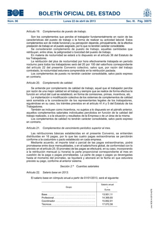 BOLETÍN OFICIAL DEL ESTADO
Núm. 96	 Lunes 22 de abril de 2013	 Sec. III. Pág. 30975
Artículo 19.  Complementos de puesto de trabajo.
Son los complementos que percibe el trabajador fundamentalmente en razón de las
características del puesto de trabajo o la forma de realizar su actividad laboral. Estos
complementos son de índole funcional y su percepción depende, principalmente, de la efectiva
prestación de trabajo en el puesto asignado, por lo que no tendrán carácter consolidable.
Se considerarán complemento de puesto de trabajo, aquellas cantidades que
retribuyan, entre otras, la peligrosidad o toxicidad del puesto de trabajo.
En materia de nocturnidad se estará a lo dispuesto en el artículo 36 del Estatuto de
los Trabajadores.
La retribución del plus de nocturnidad por hora efectivamente trabajada en período
nocturno para todos los trabajadores será del 20 por 100 del valor/hora correspondiente
del artículo 22 del presente Convenio colectivo, salvo que, por razón del trabajo
contratado, la nocturnidad estuviera comprendida en la retribución pactada.
Los complementos de puesto no tendrán carácter consolidable, salvo pacto expreso
en contrario.
Artículo 20.  Complemento de calidad.
Se entiende por complemento de calidad de trabajo, aquel que el trabajador percibe
por razón de una mejor calidad en el trabajo y siempre que se realice de forma efectiva la
función en virtud del cual se estableció, en forma de comisiones, primas, incentivos, etc.
La implantación o modificación colectiva de los sistemas de complementos de calidad
será sometida a la consideración de los representantes legales de los trabajadores,
siguiéndose en su caso, los trámites previstos en el artículo 41.4 y 5 del Estatuto de los
Trabajadores.
También se incluyen como incentivos, no sujetos a lo dispuesto en el párrafo anterior,
aquellos complementos salariales individuales percibidos en función de la calidad del
trabajo realizado, o a la situación y resultados de la Empresa o de un área de la misma.
Los complementos de calidad no tendrán carácter consolidable, salvo pacto expreso
en contrario.
Artículo 21.  Complementos de vencimiento periódico superior al mes.
Las retribuciones básicas establecidas en el presente Convenio, se entienden
distribuidas en 16 pagas, por lo que las cuatro pagas extraordinarias se percibirán
conforme a la costumbre o pacto establecido en cada empresa.
Mediante acuerdo, el importe total o parcial de las pagas extraordinarias, podrá
prorratearse entre doce mensualidades, o en el salario/hora global, de conformidad con lo
previsto en el artículo 25. El prorrateo de las pagas se efectuará, en su caso, incorporando
a la retribución mensual (u horaria) la parte proporcional correspondiente al mes en
cuestión de la paga o pagas prorrateadas. La parte de paga o pagas ya devengadas
hasta el momento del prorrateo, se liquidará y abonará en la fecha en que estuviera
previsto su pago, conforme al anterior sistema.
Sección 2.ª  Cuantías salariales
Artículo 22.  Salario base en 2013.
El salario base en cómputo anual a partir de 01/01/2013, será el siguiente:
Grupo
Salario anual
–
Euros
Base  . . . . . . . . . . . . . . . . . . . . . . . . . . . . . . . . . . . . 13.951,11
Profesional . . . . . . . . . . . . . . . . . . . . . . . . . . . . . . . 14.369,65
Coordinador . . . . . . . . . . . . . . . . . . . . . . . . . . . . . . . 15.662,91
Técnicos  . . . . . . . . . . . . . . . . . . . . . . . . . . . . . . . . . 17.072,58
cve:BOE-A-2013-4278
 