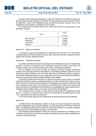 BOLETÍN OFICIAL DEL ESTADO
Núm. 96	 Lunes 22 de abril de 2013	 Sec. III. Pág. 30976
El salario base anual aquí establecido, a partir de 01/01/2013, se refiere a la ejecución
de la jornada de trabajo pactada en el artículo 26. del presente Convenio colectivo. Siendo
de aplicación, tanto a los trabajadores que actualmente prestan servicio, como a los
trabajadores que ingresen o reingresen en la Empresa.
En consecuencia el salario hora anual a partir de 01/01/2013 queda fijado en los
siguientes importes:
Grupo
Salario
–
Hora/euros
Personal base . . . . . . . . . . . . . . . . . . . . . . . . . . . . . 7,75923
Profesional . . . . . . . . . . . . . . . . . . . . . . . . . . . . . . . 7,99201
Coordinador . . . . . . . . . . . . . . . . . . . . . . . . . . . . . . . 8,71129
Técnicos  . . . . . . . . . . . . . . . . . . . . . . . . . . . . . . . . . 9,49531
Artículo 23.  Salario en prácticas.
La retribución para los trabajadores en prácticas será del 60 y 75 % del salario
correspondiente al Grupo Profesional que se trate, durante el primero y segundo año de
vigencia del contrato, respectivamente.
Artículo 24.  Tratamiento Salarial.
Las Tablas salariales del articulo 22 permanecerán inalteradas durante la vigencia del
presente convenio, sin perjuicio de la retribución adicional en base a los datos del
consumo medio como índice de ventas al por menor en Grandes Superficies.
Ello no obstante, en función del dato de consumo anual en grandes superficies
medido como Índice de Comercio al por Menor, en Grandes superficies, General, una vez
deducido el efecto inflación, que el Instituto Nacional de Estadística facilita mensual y
anualmente al Ministerio de Economía, se aplicarán, en su caso, las siguientes cantidades,
una vez se conozca los datos correspondientes al año anterior.
Si durante la vigencia del convenio, el índice de comercio al por menor en Grandes
superficies General a precios constantes superara el índice del año 2010 hasta 2 puntos,
dentro del primer trimestre del año siguiente los trabajadores que hubieran estado de alta
en la empresa durante todo el año anterior y permanezcan en alta en el momento del
abono percibirán una gratificación extraordinaria no consolidable por importe igual al 0,5%,
calculado sobre el salario base y en función de la jornada del trabajador.
Si lo superase entre 2 puntos y cuatro puntos el porcentaje de la gratificación será
del 1%, y si fuera de cuatro puntos o superior el porcentaje de la gratificación será del
1,5%, calculado en los términos anteriores.
La Comisión Mixta velará por el cumplimiento de estas adecuaciones anualmente.
Artículo 25.
La determinación del salario/hora global, en el que se incluye el pago de vacaciones
para los trabajadores que lo tengan pactado o puedan pactarlo como fórmula normal de
pago, se efectuará dividiéndose la retribución anual del Convenio o la superior pactada,
por el número de horas anuales previsto en el artículo 26.
Del resultado podrán detraerse 31/365 como provisión necesaria si se retribuye, en su
momento, el período de vacaciones y la parte de retribución que se sujete a resultados en
su caso a nivel de empresa.
cve:BOE-A-2013-4278
 