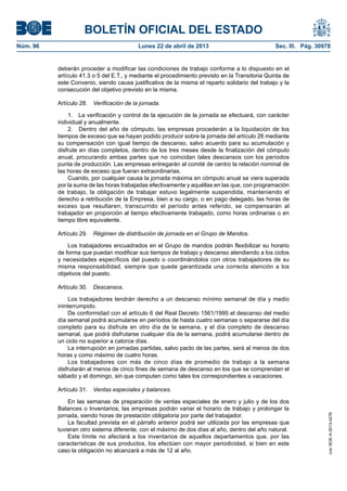BOLETÍN OFICIAL DEL ESTADO
Núm. 96	 Lunes 22 de abril de 2013	 Sec. III. Pág. 30978
deberán proceder a modificar las condiciones de trabajo conforme a lo dispuesto en el
artículo 41.3 o 5 del E.T., y mediante el procedimiento previsto en la Transitoria Quinta de
este Convenio, siendo causa justificativa de la misma el reparto solidario del trabajo y la
consecución del objetivo previsto en la misma.
Artículo 28.  Verificación de la jornada.
1.  La verificación y control de la ejecución de la jornada se efectuará, con carácter
individual y anualmente.
2.  Dentro del año de cómputo, las empresas procederán a la liquidación de los
tiempos de exceso que se hayan podido producir sobre la jornada del artículo 26 mediante
su compensación con igual tiempo de descanso, salvo acuerdo para su acumulación y
disfrute en días completos, dentro de los tres meses desde la finalización del cómputo
anual, procurando ambas partes que no coincidan tales descansos con los períodos
punta de producción. Las empresas entregarán al comité de centro la relación nominal de
las horas de exceso que fueran extraordinarias.
Cuando, por cualquier causa la jornada máxima en cómputo anual se viera superada
por la suma de las horas trabajadas efectivamente y aquéllas en las que, con programación
de trabajo, la obligación de trabajar estuvo legalmente suspendida, manteniendo el
derecho a retribución de la Empresa, bien a su cargo, o en pago delegado, las horas de
exceso que resultaren, transcurrido el período antes referido, se compensarán al
trabajador en proporción al tiempo efectivamente trabajado, como horas ordinarias o en
tiempo libre equivalente.
Artículo 29.  Régimen de distribución de jornada en el Grupo de Mandos.
Los trabajadores encuadrados en el Grupo de mandos podrán flexibilizar su horario
de forma que puedan modificar sus tiempos de trabajo y descanso atendiendo a los ciclos
y necesidades específicos del puesto o coordinándolos con otros trabajadores de su
misma responsabilidad, siempre que quede garantizada una correcta atención a los
objetivos del puesto.
Artículo 30.  Descansos.
Los trabajadores tendrán derecho a un descanso mínimo semanal de día y medio
ininterrumpido.
De conformidad con el artículo 6 del Real Decreto 1561/1995 el descanso del medio
día semanal podrá acumularse en períodos de hasta cuatro semanas o separarse del día
completo para su disfrute en otro día de la semana, y el día completo de descanso
semanal, que podrá disfrutarse cualquier día de la semana, podrá acumularse dentro de
un ciclo no superior a catorce días.
La interrupción en jornadas partidas, salvo pacto de las partes, será al menos de dos
horas y como máximo de cuatro horas.
Los trabajadores con más de cinco días de promedio de trabajo a la semana
disfrutarán al menos de cinco fines de semana de descanso en los que se comprendan el
sábado y el domingo, sin que computen como tales los correspondientes a vacaciones.
Artículo 31.  Ventas especiales y balances.
En las semanas de preparación de ventas especiales de enero y julio y de los dos
Balances o Inventarios, las empresas podrán variar el horario de trabajo y prolongar la
jornada, siendo horas de prestación obligatoria por parte del trabajador.
La facultad prevista en el párrafo anterior podrá ser utilizada por las empresas que
tuvieran otro sistema diferente, con el máximo de dos días al año, dentro del año natural.
Este límite no afectará a los inventarios de aquellos departamentos que, por las
características de sus productos, los efectúen con mayor periodicidad, si bien en este
caso la obligación no alcanzará a más de 12 al año.
cve:BOE-A-2013-4278
 