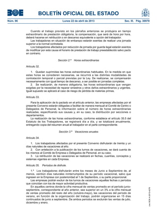 BOLETÍN OFICIAL DEL ESTADO
Núm. 96	 Lunes 22 de abril de 2013	 Sec. III. Pág. 30979
Cuando el trabajo previsto en los párrafos anteriores se produjera en tiempo
extraordinario de prestación obligatoria, la compensación, que será de hora por hora,
deberá hacerse en retribución o en descanso equivalente a opción del trabajador.
Las trabajadoras en situación de embarazo estarán exentas de realizar una jornada
superior a la normal contratada.
Los trabajadores afectados por reducción de jornada por guarda legal estarán exentos
de modificar por esta causa el horario de prestación de trabajo preestablecido salvo pacto
en contrario.
Sección 2.ª  Horas extraordinarias
Artículo 32.
1.  Quedan suprimidas las horas extraordinarias habituales. En la medida en que
estas horas se consideren necesarias, se recurrirá a las distintas modalidades de
contratación temporal o parcial previstas por la Ley. De realizarse, se compensarán
necesariamente con igual tiempo de descanso, a ser posible en jornadas completas.
2.  Se realizarán, de manera obligatoria, las horas extraordinarias que vengan
exigidas por la necesidad de reparar siniestros y otros daños extraordinarios y urgentes.
Igual supuesto se aplicará al caso de riesgo de pérdida de materias primas.
Artículo 33.
Para la aplicación de lo pactado en el artículo anterior, las empresas afectadas por el
presente Convenio estarán obligadas a facilitar de manera mensual al Comité de Centro o
Delegados de Personal, la información sobre el número de horas extraordinarias
realizadas, especificando sus causas y, en su caso, la distribución por secciones o
departamentos.
La realización de las horas extraordinarias, conforme establece el artículo 35.5 del
Estatuto de los Trabajadores, se registrará día a día, y se totalizará anualmente,
entregando copia del resumen anual al trabajador en el parte correspondiente.
Sección 3.ª  Vacaciones anuales
Artículo 34.
1.  Los trabajadores afectados por el presente Convenio disfrutarán de treinta y un
días naturales de vacaciones al año.
2.  Con antelación a la publicación de los turnos de vacaciones, se dará cuenta de
los mismos al Comité de Empresa o Delegados de Personal, en su caso.
3.  La retribución de las vacaciones se realizará en fechas, cuantías, conceptos y
sistemas vigentes en cada Empresa.
Artículo 35.  Períodos de disfrute.
1.º  Los trabajadores disfrutarán entre los meses de Junio a Septiembre de, al
menos, veintiún días naturales ininterrumpidos de su período vacacional, salvo que
ingresen en la Empresa con posterioridad al 1 de Septiembre, o su parte proporcional.
Las empresas podrán excluir de los turnos de vacaciones aquellas fechas o períodos
que coincidan con los de mayor actividad productiva.
En aquellos centros donde la cifra mensual de ventas promedio en el período junio-
septiembre, correspondiente al año anterior, sea superior en un 3% a la cifra mensual
de ventas promedio del resto del año (octubre-mayo), las vacaciones del período de
verano, en función de la organización del trabajo, podrán organizarse en 15 días
continuados de junio a septiembre. De ambos periodos se excluirán las ventas de julio,
diciembre y enero.
cve:BOE-A-2013-4278
 
