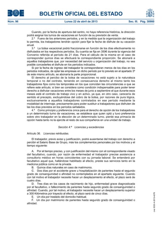 BOLETÍN OFICIAL DEL ESTADO
Núm. 96	 Lunes 22 de abril de 2013	 Sec. III. Pág. 30980
Cuando, por la fecha de apertura del centro, no haya referencia histórica, la dirección
podrá asignar los turnos de vacaciones en función de su previsión de venta.
2.º  Fuera de los anteriores períodos, y en la medida que la organización del trabajo
lo permita, los trabajadores tendrán opción para fijar la fecha de disfrute de su vacación
anual.
3.º  La bolsa vacacional podrá fraccionarse en función de los días efectivamente no
disfrutados en los respectivos períodos. Su cuantía se fija en 350€ durante la vigencia del
Convenio referida al período de 21 días. Para el cálculo de la misma en el caso de
corresponder quince días se efectuará la correspondiente proporción. Se abonará a
aquellos trabajadores que, por necesidad del servicio u organización del trabajo, no sea
posible concederles el disfrute en los periodos indicados.
Si por la fecha de ingreso del trabajador le correspondieran menos de los días en los
periodos indicados, de optar las empresas en dicho período por lo previsto en el apartado 3º
de este mismo artículo, se abonaría la parte proporcional.
El derecho al percibo de la bolsa de vacaciones no está sujeto a la naturaleza
temporal o no del contrato, teniendo en consecuencia derecho al mismo tanto los
trabajadores fijos como los temporales en los que coincidan las circunstancias a que se
refiere este artículo, si bien se considera como condición indispensable para poder tener
derecho a disfrutar vacaciones entre los meses de junio a septiembre el que durante esos
meses esté el contrato de trabajo vivo y en activo, ya que, en otro caso, carecería de
sentido el precepto, excluyéndose del cobro de la bolsa, por razones de pura lógica,
exclusivamente a aquellos trabajadores contratados en ese período mediante la
modalidad de interinaje, precisamente para poder sustituir a trabajadores que disfruten de
las los días previstos en los períodos señalados.
4.º  Como principio y preferencia única para el derecho de opción de los trabajadores
a un determinado turno de vacaciones, se establece que quien optó y tuvo preferencia
sobre otro trabajador en la elección de un determinado turno, pierde esa primacía de
opción hasta tanto no la ejercite el resto de sus compañeros en una unidad de trabajo.
Sección 4.ª  Licencias y excedencias
Artículo 36.  Licencias retribuidas.
El trabajador, previo aviso y justificación, podrá ausentarse del trabajo con derecho a
percibir el Salario Base de Grupo, más los complementos personales por los motivos y el
tiempo siguiente:
A.  Por el tiempo preciso, y con justificación del mismo con el correspondiente visado
del facultativo, cuando, por razón de enfermedad el trabajador precise asistencia a
consultorio médico en horas coincidentes con su jornada laboral. Se entenderá por
facultativo aquel que, hallándose habilitado al efecto, preste sus servicios tanto en la
medicina pública como en la privada.
B.  Quince días naturales en caso de matrimonio.
C.  Dos días por el accidente grave u hospitalización de parientes hasta el segundo
grado de consanguinidad o afinidad no contemplados en el apartado siguiente. Cuando
con tal motivo el trabajador necesite hacer un desplazamiento al efecto, el plazo será de
cuatro días.
D.  Tres días en los casos de nacimiento de hijo, enfermedad grave diagnosticada
por el facultativo, o fallecimiento de parientes hasta segundo grado de consanguinidad o
afinidad. Cuando, por tal motivo, el trabajador necesite hacer un desplazamiento superior
a 300 Kilómetros por trayecto al efecto, el plazo será de cinco días.
E.  Un día por traslado del domicilio habitual.
F.  Un día por matrimonio de parientes hasta segundo grado de consanguinidad o
afinidad.
cve:BOE-A-2013-4278
 