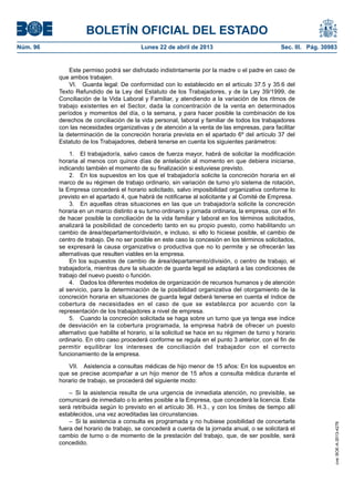 BOLETÍN OFICIAL DEL ESTADO
Núm. 96	 Lunes 22 de abril de 2013	 Sec. III. Pág. 30983
Este permiso podrá ser disfrutado indistintamente por la madre o el padre en caso de
que ambos trabajen.
VI.  Guarda legal: De conformidad con lo establecido en el artículo 37.5 y 35.6 del
Texto Refundido de la Ley del Estatuto de los Trabajadores, y de la Ley 39/1999, de
Conciliación de la Vida Laboral y Familiar, y atendiendo a la variación de los ritmos de
trabajo existentes en el Sector, dada la concentración de la venta en determinados
períodos y momentos del día, o la semana, y para hacer posible la combinación de los
derechos de conciliación de la vida personal, laboral y familiar de todos los trabajadores
con las necesidades organizativas y de atención a la venta de las empresas, para facilitar
la determinación de la concreción horaria prevista en el apartado 6º del artículo 37 del
Estatuto de los Trabajadores, deberá tenerse en cuenta los siguientes parámetros:
1.  El trabajador/a, salvo casos de fuerza mayor, habrá de solicitar la modificación
horaria al menos con quince días de antelación al momento en que debiera iniciarse,
indicando también el momento de su finalización si estuviese previsto.
2.  En los supuestos en los que el trabajador/a solicite la concreción horaria en el
marco de su régimen de trabajo ordinario, sin variación de turno y/o sistema de rotación,
la Empresa concederá el horario solicitado, salvo imposibilidad organizativa conforme lo
previsto en el apartado 4, que habrá de notificarse al solicitante y al Comité de Empresa.
3.  En aquellas otras situaciones en las que un trabajador/a solicite la concreción
horaria en un marco distinto a su turno ordinario y jornada ordinaria, la empresa, con el fin
de hacer posible la conciliación de la vida familiar y laboral en los términos solicitados,
analizará la posibilidad de concederlo tanto en su propio puesto, como habilitando un
cambio de área/departamento/división, e incluso, si ello lo hiciese posible, el cambio de
centro de trabajo. De no ser posible en este caso la concesión en los términos solicitados,
se expresará la causa organizativa o productiva que no lo permite y se ofrecerán las
alternativas que resulten viables en la empresa.
En los supuestos de cambio de área/departamento/división, o centro de trabajo, el
trabajador/a, mientras dure la situación de guarda legal se adaptará a las condiciones de
trabajo del nuevo puesto o función.
4.  Dados los diferentes modelos de organización de recursos humanos y de atención
al servicio, para la determinación de la posibilidad organizativa del otorgamiento de la
concreción horaria en situaciones de guarda legal deberá tenerse en cuenta el índice de
cobertura de necesidades en el caso de que se establezca por acuerdo con la
representación de los trabajadores a nivel de empresa.
5.  Cuando la concreción solicitada se haga sobre un turno que ya tenga ese índice
de desviación en la cobertura programada, la empresa habrá de ofrecer un puesto
alternativo que habilite el horario, si la solicitud se hace en su régimen de turno y horario
ordinario. En otro caso procederá conforme se regula en el punto 3 anterior, con el fin de
permitir equilibrar los intereses de conciliación del trabajador con el correcto
funcionamiento de la empresa.
VII.  Asistencia a consultas médicas de hijo menor de 15 años: En los supuestos en
que se precise acompañar a un hijo menor de 15 años a consulta médica durante el
horario de trabajo, se procederá del siguiente modo:
– Si la asistencia resulta de una urgencia de inmediata atención, no previsible, se
comunicará de inmediato o lo antes posible a la Empresa, que concederá la licencia. Esta
será retribuida según lo previsto en el artículo 36. H.3., y con los límites de tiempo allí
establecidos, una vez acreditadas las circunstancias.
–  Si la asistencia a consulta es programada y no hubiese posibilidad de concertarla
fuera del horario de trabajo, se concederá a cuenta de la jornada anual, o se solicitará el
cambio de turno o de momento de la prestación del trabajo, que, de ser posible, será
concedido.
cve:BOE-A-2013-4278
 