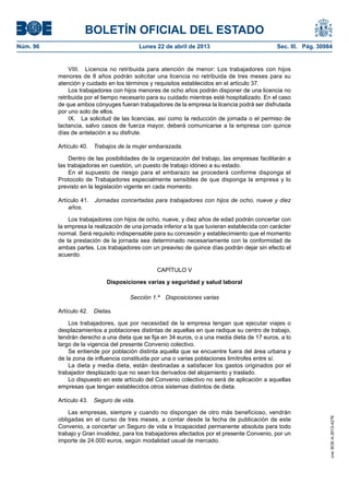 BOLETÍN OFICIAL DEL ESTADO
Núm. 96	 Lunes 22 de abril de 2013	 Sec. III. Pág. 30984
VIII.  Licencia no retribuida para atención de menor: Los trabajadores con hijos
menores de 8 años podrán solicitar una licencia no retribuida de tres meses para su
atención y cuidado en los términos y requisitos establecidos en el artículo 37.
Los trabajadores con hijos menores de ocho años podrán disponer de una licencia no
retribuida por el tiempo necesario para su cuidado mientras esté hospitalizado. En el caso
de que ambos cónyuges fueran trabajadores de la empresa la licencia podrá ser disfrutada
por uno solo de ellos.
IX.  La solicitud de las licencias, así como la reducción de jornada o el permiso de
lactancia, salvo casos de fuerza mayor, deberá comunicarse a la empresa con quince
días de antelación a su disfrute.
Artículo 40.  Trabajos de la mujer embarazada.
Dentro de las posibilidades de la organización del trabajo, las empresas facilitarán a
las trabajadoras en cuestión, un puesto de trabajo idóneo a su estado.
En el supuesto de riesgo para el embarazo se procederá conforme disponga el
Protocolo de Trabajadores especialmente sensibles de que disponga la empresa y lo
previsto en la legislación vigente en cada momento.
Artículo 41.  Jornadas concertadas para trabajadores con hijos de ocho, nueve y diez
años.
Los trabajadores con hijos de ocho, nueve, y diez años de edad podrán concertar con
la empresa la realización de una jornada inferior a la que tuvieran establecida con carácter
normal. Será requisito indispensable para su concesión y establecimiento que el momento
de la prestación de la jornada sea determinado necesariamente con la conformidad de
ambas partes. Los trabajadores con un preaviso de quince días podrán dejar sin efecto el
acuerdo.
CAPÍTULO V
Disposiciones varias y seguridad y salud laboral
Sección 1.ª  Disposiciones varias
Artículo 42.  Dietas.
Los trabajadores, que por necesidad de la empresa tengan que ejecutar viajes o
desplazamientos a poblaciones distintas de aquellas en que radique su centro de trabajo,
tendrán derecho a una dieta que se fija en 34 euros, o a una media dieta de 17 euros, a lo
largo de la vigencia del presente Convenio colectivo.
Se entiende por población distinta aquella que se encuentre fuera del área urbana y
de la zona de influencia constituida por una o varias poblaciones limítrofes entre sí.
La dieta y media dieta, están destinadas a satisfacer los gastos originados por el
trabajador desplazado que no sean los derivados del alojamiento y traslado.
Lo dispuesto en este artículo del Convenio colectivo no será de aplicación a aquellas
empresas que tengan establecidos otros sistemas distintos de dieta.
Artículo 43.  Seguro de vida.
Las empresas, siempre y cuando no dispongan de otro más beneficioso, vendrán
obligadas en el curso de tres meses, a contar desde la fecha de publicación de este
Convenio, a concertar un Seguro de vida e Incapacidad permanente absoluta para todo
trabajo y Gran invalidez, para los trabajadores afectados por el presente Convenio, por un
importe de 24.000 euros, según modalidad usual de mercado.
cve:BOE-A-2013-4278
 