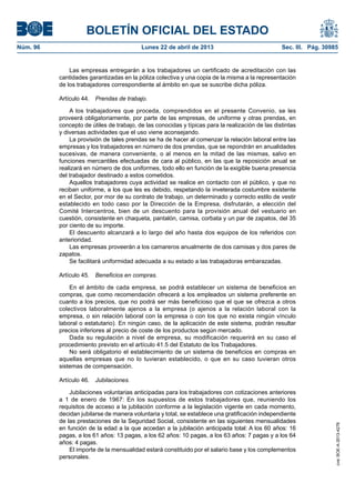 BOLETÍN OFICIAL DEL ESTADO
Núm. 96	 Lunes 22 de abril de 2013	 Sec. III. Pág. 30985
Las empresas entregarán a los trabajadores un certificado de acreditación con las
cantidades garantizadas en la póliza colectiva y una copia de la misma a la representación
de los trabajadores correspondiente al ámbito en que se suscribe dicha póliza.
Artículo 44.  Prendas de trabajo.
A los trabajadores que proceda, comprendidos en el presente Convenio, se les
proveerá obligatoriamente, por parte de las empresas, de uniforme y otras prendas, en
concepto de útiles de trabajo, de las conocidas y típicas para la realización de las distintas
y diversas actividades que el uso viene aconsejando.
La provisión de tales prendas se ha de hacer al comenzar la relación laboral entre las
empresas y los trabajadores en número de dos prendas, que se repondrán en anualidades
sucesivas, de manera conveniente, o al menos en la mitad de las mismas, salvo en
funciones mercantiles efectuadas de cara al público, en las que la reposición anual se
realizará en número de dos uniformes, todo ello en función de la exigible buena presencia
del trabajador destinado a estos cometidos.
Aquellos trabajadores cuya actividad se realice en contacto con el público, y que no
reciban uniforme, a los que les es debido, respetando la inveterada costumbre existente
en el Sector, por mor de su contrato de trabajo, un determinado y correcto estilo de vestir
establecido en todo caso por la Dirección de la Empresa, disfrutarán, a elección del
Comité Intercentros, bien de un descuento para la provisión anual del vestuario en
cuestión, consistente en chaqueta, pantalón, camisa, corbata y un par de zapatos, del 35
por ciento de su importe.
El descuento alcanzará a lo largo del año hasta dos equipos de los referidos con
anterioridad.
Las empresas proveerán a los camareros anualmente de dos camisas y dos pares de
zapatos.
Se facilitará uniformidad adecuada a su estado a las trabajadoras embarazadas.
Artículo 45.  Beneficios en compras.
En el ámbito de cada empresa, se podrá establecer un sistema de beneficios en
compras, que como recomendación ofrecerá a los empleados un sistema preferente en
cuanto a los precios, que no podrá ser más beneficioso que el que se ofrezca a otros
colectivos laboralmente ajenos a la empresa (o ajenos a la relación laboral con la
empresa, o sin relación laboral con la empresa o con los que no exista ningún vínculo
laboral o estatutario). En ningún caso, de la aplicación de este sistema, podrán resultar
precios inferiores al precio de coste de los productos según mercado.
Dada su regulación a nivel de empresa, su modificación requerirá en su caso el
procedimiento previsto en el artículo 41.5 del Estatuto de los Trabajadores.
No será obligatorio el establecimiento de un sistema de beneficios en compras en
aquellas empresas que no lo tuvieran establecido, o que en su caso tuvieran otros
sistemas de compensación.
Artículo 46.  Jubilaciones.
Jubilaciones voluntarias anticipadas para los trabajadores con cotizaciones anteriores
a 1 de enero de 1967: En los supuestos de estos trabajadores que, reuniendo los
requisitos de acceso a la jubilación conforme a la legislación vigente en cada momento,
decidan jubilarse de manera voluntaria y total, se establece una gratificación independiente
de las prestaciones de la Seguridad Social, consistente en las siguientes mensualidades
en función de la edad a la que accedan a la jubilación anticipada total: A los 60 años: 16
pagas, a los 61 años: 13 pagas, a los 62 años: 10 pagas, a los 63 años: 7 pagas y a los 64
años: 4 pagas.
El importe de la mensualidad estará constituido por el salario base y los complementos
personales.
cve:BOE-A-2013-4278
 