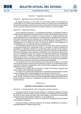 BOLETÍN OFICIAL DEL ESTADO
Núm. 96	 Lunes 22 de abril de 2013	 Sec. III. Pág. 30986
Sección 2.ª  Seguridad y salud laboral
Artículo 47.  Seguridad y salud a nivel de empresa.
El Comité intercentros, en los casos en los que esté prevista su constitución de
conformidad con el contenido del presente Convenio, sin perjuicio de las competencias
del comité de seguridad y salud de cada centro, podrá asumir funciones en esta materia
cuando concurran situaciones similares que afecten a más de un centro de trabajo.
Artículo 48.  Incapacidad Temporal.
En los supuestos de baja por I.T., los trabajadores percibirán un complemento sobre la
prestación de la Seguridad Social hasta alcanzar el 100 por 100 del Salario Base de Grupo.
No será de aplicación lo previsto en el primer párrafo, a aquellas empresas que
tengan establecido otro u otros sistemas más beneficiosos con carácter general, siempre
que exista reconocimiento de prestación por la Seguridad Social. Ello no obstante, lo
regulado en el párrafo siguiente de este artículo será de obligado cumplimiento a fin de
homogeneizar en el ámbito del sector la cobertura social de los trabajadores y
compatibilizarlo con una necesaria reducción del absentismo.
Los trabajadores desde el primer proceso que se inicie dentro del año natural de
incapacidad temporal por enfermedad común o accidente no laboral debidamente
acreditadas, no percibirán retribución ni complemento alguno durante los tres primeros
días, con independencia del número de días que alcancen los períodos de enfermedad o
el número de procesos que se produzcan. No obstante, si en el transcurso del año no se
inicia por el trabajador ningún otro proceso de incapacidad temporal por enfermedad
común o accidente no laboral, las empresas abonarán, terminado el año, el 100% del
salario base de Grupo, o del que se viniera percibiendo en tal situación en la empresa
correspondiente a los tres primeros días de ese primer y único proceso. No computarán a
todos los efectos los días que coincidan con internamiento hospitalario.
Las empresas que ya vinieran aplicando este tratamiento recogido en el párrafo
anterior desde el primer proceso para las ausencias y/o baja de IT por enfermedad común
o accidente no laboral, lo mantendrán en los mismos términos, adaptando únicamente las
diferencias con lo aquí regulado.
El sistema aquí previsto será de aplicación a todas las empresas, cualquiera que
fuera el régimen de complementos que tuviera.
En ningún caso el abono del complemento se extenderá más allá del tiempo durante
el que la empresa realice el pago delegado de la prestación económica de IT.
El incumplimiento por parte del trabajador de la entrega o envío a la Empresa de los
partes de baja, confirmación y alta en los plazos legalmente establecidos determinará de
forma automática el cese de la obligación de pago del complemento previsto en el
presente artículo.
CAPÍTULO VI
Igualdad de oportunidades y no discriminación
Artículo 49.  Principios generales, Plan de Igualdad y Comisión sectorial.
Las partes firmantes de este Convenio declaran su voluntad de respetar el principio
de igualdad de trato en el trabajo a todos los efectos, no admitiéndose discriminaciones
por razón de sexo, estado civil, edad, raza o etnia, religión o convicciones, discapacidad,
orientación sexual, ideas políticas, afiliación o no aun sindicato, etc.
Se pondrá especial atención en cuanto al cumplimiento de igualdad de oportunidades
entre hombres y mujeres en:
El acceso al empleo, promoción profesional, la formación, estabilidad en el empleo, y
la igualdad salarial en trabajos de igual valor.
cve:BOE-A-2013-4278
 