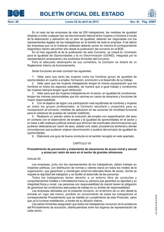 BOLETÍN OFICIAL DEL ESTADO
Núm. 96	 Lunes 22 de abril de 2013	 Sec. III. Pág. 30987
En el caso de las empresas de más de 250 trabajadores, las medidas de igualdad
dirigidas a evitar cualquier tipo de discriminación laboral entre mujeres y hombres a través
de la elaboración y aplicación de un plan de igualdad, deberán ser negociadas con los
representantes legales de los trabajadores en el ámbito de toda la empresa. A tal efecto
las empresas que no lo hubieran realizado deberán poner en marcha el correspondiente
diagnóstico dentro del primer año desde la publicación del convenio en el BOE.
En el mes siguiente al de la publicación de este Convenio, se creará la «Comisión
para la Igualdad de Oportunidades y la no Discriminación (CIOND), integrada por la
representación empresarial y los sindicatos firmantes del Convenio.
Para el adecuado desempeño de sus cometidos, la Comisión se dotará de un
Reglamento Interno de funcionamiento.
Serán funciones de esta comisión las siguientes:
1.  Velar para que tanto las mujeres como los hombres gocen de igualdad de
oportunidades en cuanto a empleo, formación, promoción y el desarrollo de su trabajo.
2.  Velar para que las mujeres trabajadoras tengan la misma equiparación que los
hombres en todos los aspectos salariales, de manera que a igual trabajo y condiciones
las mujeres siempre tengan igual retribución.
3.  Velar para que las mujeres trabajadoras en el sector, en igualdad de condiciones,
tengan las mismas oportunidades que los varones en casos de ascensos y funciones de
mayor responsabilidad.
4.  Con el objetivo de lograr una participación más equilibrada de hombres y mujeres
en todos los grupos profesionales, la Comisión estudiará y propondrá para su
incorporación al convenio, medidas de aplicación en las acciones de movilidad funcional
para la cobertura de puestos de carácter indefinido.
5.  Realizará un estudio sobre la evolución del empleo con especificación del sexo
en contacto con el observatorio de empleo y la igualdad de oportunidades en el sector y
en base a ello realizará políticas activas que eliminen las eventuales discriminaciones que
pudieran detectarse por razón de sexo, estado civil, edad, procedencia territorial y demás
circunstancias que pudieran originar discriminación o quiebra del principio de igualdad de
oportunidades.
6.  Elaborará una guía de buena conducta en el sentido recogido en este apartado.
CAPÍTULO VII
Procedimiento de prevención y tratamiento de situaciones de acoso moral y sexual
y acoso por razón de sexo en el sector de grandes almacenes
Artículo 50.
Las empresas, junto con los representantes de los trabajadores, deben trabajar en
implantar políticas, con distribución de normas y valores claros en todos los niveles de la
organización, que garanticen y mantengan entornos laborales libres de acoso, donde se
respete la dignidad del trabajador y se facilite el desarrollo de las personas.
Todos los trabajadores tienen derecho a un entorno libre de conductas y
comportamientos hostiles o intimidatorios hacia su persona que garantice su dignidad y su
integridad física y moral. Las personas con responsabilidad de mando tienen la obligación
de garantizar las condiciones adecuadas de trabajo en su ámbito de responsabilidad.
Las empresas afectadas por el presente convenio, en el término de un año desde la
entrada en vigor del mismo, pondrán en conocimiento de todos los trabajadores el
correspondiente Procedimiento que se habilite en cumplimiento de este Protocolo, salvo
que ya lo tuvieran establecido, a través de su difusión interna.
Las partes firmantes asegurarán que todos los trabajadores conozcan de la existencia
del Procedimiento de actuación, distribuyéndose entre los órganos de representación de
cada centro.
cve:BOE-A-2013-4278
 