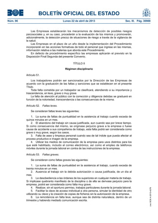 BOLETÍN OFICIAL DEL ESTADO
Núm. 96	 Lunes 22 de abril de 2013	 Sec. III. Pág. 30988
Las Empresas establecerán los mecanismos de detección de posibles riesgos
psicosociales y, en su caso, procederán a la evaluación de los mismos y promoverán,
adicionalmente, la detección precoz de situaciones de riesgo a través de la vigilancia de
la salud.
Las Empresas en el plazo de un año desde la implementación del Procedimiento
incorporarán en las acciones formativas de todo el personal que ingrese en las mismas,
información relativa a las materias que aborda este Procedimiento.
En defecto de procedimiento específico las empresas aplicarán el previsto en la
Disposición Final Segunda del presente Convenio.
TÍTULO II
Régimen disciplinario
Artículo 51.
Los trabajadores podrán ser sancionados por la Dirección de las Empresas de
acuerdo con la graduación de las faltas y sanciones que se establecen en el presente
Título.
Toda falta cometida por un trabajador se clasificará, atendiendo a su importancia y
trascendencia, en leve, grave o muy grave.
La falta de atención al público con la corrección y diligencia debidas se graduará en
función de la notoriedad, transcendencia o las consecuencias de la misma.
Artículo 52.  Faltas leves.
Se consideran faltas leves las siguientes:
1.  La suma de faltas de puntualidad en la asistencia al trabajo cuando exceda de
quince minutos en un mes.
2.  El abandono del trabajo sin causa justificada, aun cuando sea por breve tiempo.
Si como consecuencia del mismo, se originase perjuicio grave a la empresa o fuese
causa de accidente a sus compañeros de trabajo, esta falta podrá ser considerada como
grave o muy grave, según los casos.
3.  Falta de aseo y limpieza personal cuando sea de tal índole que pueda afectar al
proceso productivo e imagen de la empresa.
4.  Utilizar los medios de comunicación de la empresa para usos distintos para los
que esté habilitado, incluido el correo electrónico, así como el empleo de teléfonos
móviles durante la jornada laboral en contra de las instrucciones de la empresa.
Artículo 53.  Faltas graves.
Se consideran como faltas graves las siguientes:
1.  La suma de faltas de puntualidad en la asistencia al trabajo, cuando exceda de
treinta minutos en un mes.
2.  Ausencia al trabajo sin la debida autorización o causa justificada, de un día al
mes.
3.  La desobediencia a las órdenes de los superiores en cualquier materia de trabajo.
Si implicase quebranto manifiesto de la disciplina o de ella se derivase perjuicio para la
empresa, podrá ser considerada como falta muy grave.
4.  Realizar, sin el oportuno permiso, trabajos particulares durante la jornada laboral.
5.  Facilitar la clave de acceso individual a otra persona, simular la identidad de otro
utilizando su clave y la creación de copias de ficheros sin la autorización de la empresa.
6.  La reincidencia en falta leve, aunque sea de distinta naturaleza, dentro de un
trimestre y habiendo mediado comunicación escrita.
cve:BOE-A-2013-4278
 