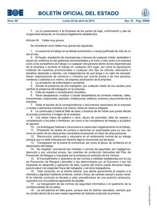 BOLETÍN OFICIAL DEL ESTADO
Núm. 96	 Lunes 22 de abril de 2013	 Sec. III. Pág. 30989
7.  La no presentación a la Empresa de los partes de baja, confirmación y alta de
incapacidad temporal, en los plazos legalmente establecidos.
Artículo 54.  Faltas muy graves.
Se consideran como faltas muy graves las siguientes:
1.  La ausencia al trabajo sin la debida autorización o causa justificada de más de un
día al mes.
2.  El fraude, aceptación de recompensas o favores de cualquier índole, deslealtad o
abuso de confianza en las gestiones encomendadas y el hurto o robo tanto a la empresa
como a los compañeros de trabajo o a cualquier otra persona dentro de las dependencias
de la empresa o durante el trabajo en cualquier otro lugar, así como la apropiación
indebida de muestras promocionales o cualquier otro tipo de artículo, descuento o
beneficio destinado a clientes, con independencia de que tenga o no valor de mercado.
Hacer negociaciones de comercio o industria por cuenta propia o de otra persona,
venderse o cobrarse a sí mismo, sin expresa autorización de la empresa.
3.  La simulación de enfermedad o accidente.
4.  Simular la presencia de otro trabajador, por cualquier medio de los usuales para
verificar la presencia del trabajador en la empresa.
5.  Falta de respeto o consideración al público.
6.  Hacer desaparecer, inutilizar o causar desperfectos en primeras materias, útiles,
herramientas, maquinarias, aparatos, instalaciones, edificios, enseres y documentos de la
empresa.
7.  Violar el secreto de la correspondencia o documentos reservados de la empresa
o revelar a elementos extraños a la misma, datos de reserva obligada.
8.  La continuada y habitual falta de aseo y limpieza de tal índole que pueda afectar
al proceso productivo e imagen de la empresa.
9.  Los malos tratos de palabra u obra, abuso de autoridad, falta de respeto y
consideración a los jefes o familiares, así como a los compañeros de trabajo y al público
en general.
10.  La embriaguez habitual o toxicomanía si repercuten negativamente en el trabajo.
11.  Prestación de tarjeta de compra a personas no autorizadas para su uso, así
como la cesión de los descuentos concedidos al personal, en favor de otras personas.
12.  Disminución continuada y voluntaria en el rendimiento normal de su trabajo
siempre que no esté motivada por derecho alguno reconocido por las leyes.
13.  Transgresión de la buena fe contractual, así como el abuso de confianza en el
desempeño del trabajo.
14.  No respetar, conociendo las medidas o normas de seguridad, por negligencia,
descuido o por voluntad propia, las medidas de protección derivadas del Plan de
Prevención de Riesgos o impuestas por la empresa en evitación de los mismos.
15.  El incumplimiento o abandono de las normas y medidas establecidas por la Ley
de Prevención de Riesgos Laborales o las determinadas por el Convenio o por las
empresas en desarrollo y aplicación de ésta, cuando del mismo pueda derivarse riesgo
para la salud o la integridad física del trabajador o de otros trabajadores.
16.  Toda conducta, en el ámbito laboral, que atente gravemente al respeto a la
intimidad y dignidad mediante la ofensa, verbal o física, de carácter sexual o acoso moral.
Si la referida conducta es llevada a cabo prevaliéndose de una posición jerárquica,
supondrá una circunstancia agravante de aquélla.
17.  La transgresión de las normas de seguridad informática o el quebranto de la
confidencialidad de los datos.
18.  La reincidencia en falta grave, aunque sea de distinta naturaleza, siempre que
se cometa dentro de los seis meses siguientes de haberse producido la primera.
cve:BOE-A-2013-4278
 