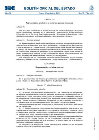 BOLETÍN OFICIAL DEL ESTADO
Núm. 96	 Lunes 22 de abril de 2013	 Sec. III. Pág. 30991
CAPÍTULO II
Representación sindical en el sector de grandes almacenes
Artículo 60.
Las empresas incluidas en el ámbito funcional del presente Convenio, reconocen
como interlocutores naturales en el tratamiento y sustanciación de las relaciones
industriales en el Sector de Grandes Almacenes y Empresas de Distribución, a las
distintas organizaciones sindicales implantadas nacionalmente en el mismo.
Artículo 61.  Comisión sindical.
En aquellas empresas donde exista una dispersión de centros en diversas provincias, los
sindicatos más representativos en el Sector, firmantes del Convenio colectivo, se constituirán
a nivel de empresa en Comisión sindical, como interlocutores válidos a fin de servir de cauce
de estudio, con planteamiento y propuesta de resolución si procediere al Comité intercentros,
en todas aquellas materias que, excediendo de las competencias propias de los comités de
centro o delegados de personal, por ser cuestiones que afectan a varios centros de una
misma empresa y que por ello deban ser tratadas con carácter general.
Los miembros de las Comisiones sindicales serán designados por el sindicato
respectivo y deberán coincidir, preferentemente, con los miembros del Comité intercentros.
CAPÍTULO III
Representación a nivel de empresa
Sección 1.ª  Representación sindical
Artículo 62.  Delegados sindicales.
En lo que respecta a los derechos y funciones de los Delegados sindicales, ambas
partes estarán a lo dispuesto en la Ley Orgánica de Libertad Sindical.
Sección 2.ª  Comité intercentros
Artículo 63.  Representación colectiva.
A)  Al amparo de lo establecido en el artículo 63.3 del Estatuto de los Trabajadores,
en aquellas empresas donde exista una dispersión de centros en diversas provincias, se
constituirá un Comité intercentros, como órgano de representación colegiado, para servir
de resolución de todas aquellas materias que, excediendo de las competencias propias
de los Comités de centro o Delegados de personal, por ser cuestiones que afectan a
varios centros de una misma empresa, deban ser tratados con carácter general.
Al Comité intercentros le será de aplicación lo dispuesto en el artículo 65 del Estatuto
de los Trabajadores.
B)  El número máximo de componentes del Comité intercentros será de trece, sus
miembros serán designados de entre los componentes de los distintos Comités de centro
o Delegados de personal y en la constitución del Comité se guardará la proporcionalidad
de los sindicatos, según los resultados electorales en la empresa.
Para la distribución de puestos entre los sindicatos, se seguirán las reglas establecidas
en el artículo 71.2.b) del Estatuto de los Trabajadores, salvo el párrafo primero,
sustituyéndose el término lista por el de sindicato, y el de voto válido por el de Miembro
del Comité o Delegado de Personal.
La designación de Miembro de Comité Intercentros se realizará por los sindicatos
mediante comunicación dirigida a la empresa.
cve:BOE-A-2013-4278
 