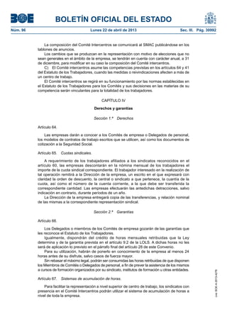 BOLETÍN OFICIAL DEL ESTADO
Núm. 96	 Lunes 22 de abril de 2013	 Sec. III. Pág. 30992
La composición del Comité Intercentros se comunicará al SMAC publicándose en los
tablones de anuncios.
Los cambios que se produzcan en la representación con motivo de elecciones que no
sean generales en el ámbito de la empresa, se tendrán en cuenta con carácter anual, a 31
de diciembre, para modificar en su caso la composición del Comité intercentros.
C)  El Comité intercentros asume las competencias previstas en los artículos 64 y 41
del Estatuto de los Trabajadores, cuando las medidas o reivindicaciones afecten a más de
un centro de trabajo.
El Comité intercentros se regirá en su funcionamiento por las normas establecidas en
el Estatuto de los Trabajadores para los Comités y sus decisiones en las materias de su
competencia serán vinculantes para la totalidad de los trabajadores.
CAPÍTULO IV
Derechos y garantías
Sección 1.ª  Derechos
Artículo 64.
Las empresas darán a conocer a los Comités de empresa o Delegados de personal,
los modelos de contratos de trabajo escritos que se utilicen, así como los documentos de
cotización a la Seguridad Social.
Artículo 65.  Cuotas sindicales.
A requerimiento de los trabajadores afiliados a los sindicatos reconocidos en el
artículo 60, las empresas descontarán en la nómina mensual de los trabajadores el
importe de la cuota sindical correspondiente. El trabajador interesado en la realización de
tal operación remitirá a la Dirección de la empresa, un escrito en el que expresará con
claridad la orden de descuento, la central o sindicato a que pertenece, la cuantía de la
cuota, así como el número de la cuenta corriente, a la que debe ser transferida la
correspondiente cantidad. Las empresas efectuarán las antedichas detracciones, salvo
indicación en contrario, durante períodos de un año.
La Dirección de la empresa entregará copia de las transferencias, y relación nominal
de las mismas a la correspondiente representación sindical.
Sección 2.ª  Garantías
Artículo 66.
Los Delegados o miembros de los Comités de empresa gozarán de las garantías que
les reconoce el Estatuto de los Trabajadores.
Igualmente, dispondrán del crédito de horas mensuales retribuidas que la Ley
determina y de la garantía prevista en el artículo 9.2 de la LOLS. A dichas horas no les
será de aplicación lo previsto en el párrafo final del artículo 28 de este Convenio.
Para su utilización, habrán de ponerlo en conocimiento de la empresa al menos 24
horas antes de su disfrute, salvo casos de fuerza mayor.
Sin rebasar el máximo legal, podrán ser consumidas las horas retribuidas de que disponen
los Miembros de Comités o Delegados de personal, a fin de prever la asistencia de los mismos
a cursos de formación organizados por su sindicato, institutos de formación u otras entidades.
Artículo 67.  Sistemas de acumulación de horas.
Para facilitar la representación a nivel superior de centro de trabajo, los sindicatos con
presencia en el Comité Intercentros podrán utilizar el sistema de acumulación de horas a
nivel de toda la empresa.
cve:BOE-A-2013-4278
 