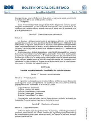 BOLETÍN OFICIAL DEL ESTADO
Núm. 96	 Lunes 22 de abril de 2013	 Sec. III. Pág. 30966
discrepancias que surjan en la Comisión Mixta, si bien en el presente caso el sometimiento
a arbitraje de las diferencias tendrá carácter voluntario.
2. Derogación:
Desde el momento de entrada en vigor de los efectos del presente Convenio quedan
derogados expresamente, y sustituidos por lo en él previsto, todos y cada uno de los
contenidos del Convenio colectivo anterior publicado en el BOE de 5 de octubre de 2009
y 18 de octubre de 2012.
Sección 2.ª  Prelación de normas y articulación
Artículo 4.
Los derechos y obligaciones derivados de las relaciones laborales en el ámbito de
aplicación del presente convenio, respetando el contenido del artículo 3.º del Estatuto de los
Trabajadores, se regularán, por lo previsto en el Convenio como elemento homogeneizador
de las condiciones de trabajo en el sector en todo el territorio nacional, por tratarse de un
Convenio Colectivo negociado al amparo de lo dispuesto en el artículo 83.2 del Estatuto de
los Trabajadores.
En consecuencia, y al objeto de establecer para el ámbito de actuación del presente
Convenio una estructura racional y homogénea, evitando los efectos de la desarticulación
y dispersión, las partes legitimadas en el ámbito de aplicación del presente Convenio
acuerdan que la estructura de la negociación colectiva en el sector de grandes almacenes
quede integrada por esta unidad de negociación de ámbito estatal, con expresa exclusión
de cualquier otra y en su caso por el desarrollo de la misma en el seno de cada empresa,
con respeto en todo caso a la legislación vigente.
CAPÍTULO II
Ingresos, grupos profesionales, modalidades del contrato, ascensos
Sección 1.ª  Ingresos y período de prueba
Artículo 5.  Período de prueba.
El ingreso de los trabajadores se considerará hecho a título de prueba de acuerdo
con la siguiente escala correspondiente a la clasificación del personal en los distintos
grupos profesionales enumerados en el artículo 6. A saber:
Grupo de Mandos: Seis meses.
Grupo de Técnicos: Seis meses.
Grupo de Coordinadores: Cuatro meses.
Grupo de Profesionales: Tres Meses.
Grupo de Personal Base: Tres Meses.
Estos períodos serán de trabajo efectivo, descontándose, por tanto, la situación de
Incapacidad Temporal cualquiera que sea el motivo de la misma.
Sección 2.ª  Clasificación del personal
Artículo 6.  Grupos Profesionales.
En función de las aptitudes profesionales, titulaciones y contenido general de la
prestación, se establecen, con carácter normativo, los siguientes grupos profesionales y
los contenidos específicos que los definen que tendrá una vigencia de diez años desde su
publicación en el «BOE»:
cve:BOE-A-2013-4278
 