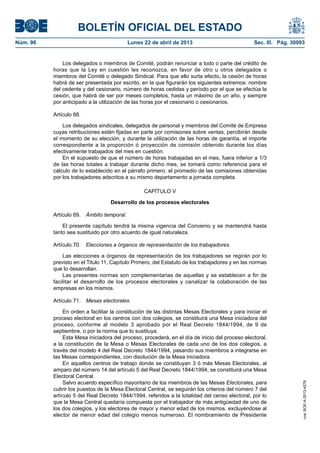BOLETÍN OFICIAL DEL ESTADO
Núm. 96	 Lunes 22 de abril de 2013	 Sec. III. Pág. 30993
Los delegados o miembros de Comité, podrán renunciar a todo o parte del crédito de
horas que la Ley en cuestión les reconozca, en favor de otro u otros delegados o
miembros del Comité o delegado Sindical. Para que ello surta efecto, la cesión de horas
habrá de ser presentada por escrito, en la que figurarán los siguientes extremos: nombre
del cedente y del cesionario, número de horas cedidas y período por el que se efectúa la
cesión, que habrá de ser por meses completos, hasta un máximo de un año, y siempre
por anticipado a la utilización de las horas por el cesionario o cesionarios.
Artículo 68.
Los delegados sindicales, delegados de personal y miembros del Comité de Empresa
cuyas retribuciones estén fijadas en parte por comisiones sobre ventas, percibirán desde
el momento de su elección, y durante la utilización de las horas de garantía, el importe
correspondiente a la proporción ó proyección de comisión obtenido durante los días
efectivamente trabajados del mes en cuestión.
En el supuesto de que el número de horas trabajadas en el mes, fuera inferior a 1/3
de las horas totales a trabajar durante dicho mes, se tomará como referencia para el
cálculo de lo establecido en el párrafo primero, el promedio de las comisiones obtenidas
por los trabajadores adscritos a su mismo departamento a jornada completa.
CAPÍTULO V
Desarrollo de los procesos electorales
Artículo 69.  Ámbito temporal.
El presente capítulo tendrá la misma vigencia del Convenio y se mantendrá hasta
tanto sea sustituido por otro acuerdo de igual naturaleza.
Artículo 70.  Elecciones a órganos de representación de los trabajadores.
Las elecciones a órganos de representación de los trabajadores se regirán por lo
previsto en el Titulo 11, Capítulo Primero, del Estatuto de los trabajadores y en las normas
que lo desarrollan.
Las presentes normas son complementarias de aquellas y se establecen a fin de
facilitar el desarrollo de los procesos electorales y canalizar la colaboración de las
empresas en los mismos.
Artículo 71.  Mesas electorales.
En orden a facilitar la constitución de las distintas Mesas Electorales y para iniciar el
proceso electoral en los centros con dos colegios, se constituirá una Mesa iniciadora del
proceso, conforme al modelo 3 aprobado por el Real Decreto 1844/1994, de 9 de
septiembre, o por la norma que lo sustituya.
Esta Mesa iniciadora del proceso, procederá, en el día de inicio del proceso electoral,
a la constitución de la Mesa o Mesas Electorales de cada uno de los dos colegios, a
través del modelo 4 del Real Decreto 1844/1994, pasando sus miembros a integrarse en
las Mesas correspondientes, con disolución de la Mesa iniciadora.
En aquellos centros de trabajo donde se constituyan 3 ó más Mesas Electorales, al
amparo del número 14 del artículo 5 del Real Decreto 1844/1994, se constituirá una Mesa
Electoral Central.
Salvo acuerdo específico mayoritario de los miembros de las Mesas Electorales, para
cubrir los puestos de la Mesa Electoral Central, se seguirán los criterios del número 7 del
artículo 5 del Real Decreto 1844/1994, referidos a la totalidad del censo electoral, por lo
que la Mesa Central quedaría compuesta por el trabajador de más antigüedad de uno de
los dos colegios, y los electores de mayor y menor edad de los mismos, excluyéndose al
elector de menor edad del colegio menos numeroso. El nombramiento de Presidente
cve:BOE-A-2013-4278
 