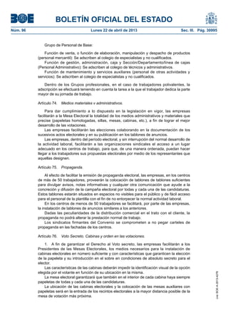 BOLETÍN OFICIAL DEL ESTADO
Núm. 96	 Lunes 22 de abril de 2013	 Sec. III. Pág. 30995
Grupo de Personal de Base:
Función de venta, o función de elaboración, manipulación y despacho de productos
(personal mercantil): Se adscriben al colegio de especialistas y no cualificados.
Función de gestión, administración, caja y Sección/Departamento/línea de cajas
(Personal Administrativo): Se adscriben al colegio de técnicos y administrativos.
Función de mantenimiento y servicios auxiliares (personal de otras actividades y
servicios): Se adscriben al colegio de especialistas y no cualificados.
Dentro de los Grupos profesionales, en el caso de trabajadores polivalentes, la
adscripción se efectuará teniendo en cuenta la tarea a la que el trabajador dedica la parte
mayor de su jornada de trabajo.
Artículo 74.  Medios materiales v administrativos.
Para dar cumplimiento a lo dispuesto en la legislación en vigor, las empresas
facilitarán a la Mesa Electoral la totalidad de los medios administrativos y materiales que
precise (papeletas homologadas, sillas, mesas, cabinas, etc.), a fin de lograr el mejor
desarrollo de las votaciones.
Las empresas facilitarán las elecciones colaborando en la documentación de los
sucesivos actos electorales y en su publicación en los tablones de anuncios.
Las empresas, dentro del período electoral, y sin interrupción del normal desarrollo de
la actividad laboral, facilitarán a las organizaciones sindicales el acceso a un lugar
adecuado en los centros de trabajo, para que, de una manera ordenada, puedan hacer
llegar a los trabajadores sus propuestas electorales por medio de los representantes que
aquellas designen.
Artículo 75.  Propaganda.
Al efecto de facilitar la emisión de propaganda electoral, las empresas, en los centros
de más de 50 trabajadores, proveerán la colocación de tablones de tablones suficientes
para divulgar avisos, notas informativas y cualquier otra comunicación que ayude a la
concreción y difusión de la campaña electoral por todas y cada una de las candidaturas.
Estos tablones estarán situados en espacios no visibles para el público y de fácil acceso
para el personal de la plantilla con el fin de no entorpecer la normal actividad laboral.
En los centros de menos de 50 trabajadores se facilitará, por parte de las empresas,
la instalación de tablones de anuncios similares a los anteriores.
Dadas las peculiaridades de la distribución comercial en el trato con el cliente, la
propaganda no podrá alterar la prestación normal de trabajo.
Los sindicatos firmantes del Convenio se comprometen a no pegar carteles de
propaganda en las fachadas de los centros.
Artículo 76.  Voto Secreto. Cabinas y orden en las votaciones.
1.  A fin de garantizar el Derecho al Voto secreto, las empresas facilitarán a los
Presidentes de las Mesas Electorales, los medios necesarios para la instalación de
cabinas electorales en número suficiente y con características que garanticen la elección
de la papeleta y su introducción en el sobre en condiciones de absoluto secreto para el
elector.
Las características de las cabinas deberán impedir la identificación visual de la opción
elegida por el votante en función de su ubicación en la misma.
La mesa electoral garantizará que también en el interior de cada cabina haya siempre
papeletas de todas y cada una de las candidaturas.
La ubicación de las cabinas electorales y la colocación de las mesas auxiliares con
papeletas será en la entrada de los recintos electorales a la mayor distancia posible de la
mesa de votación más próxima.
cve:BOE-A-2013-4278
 