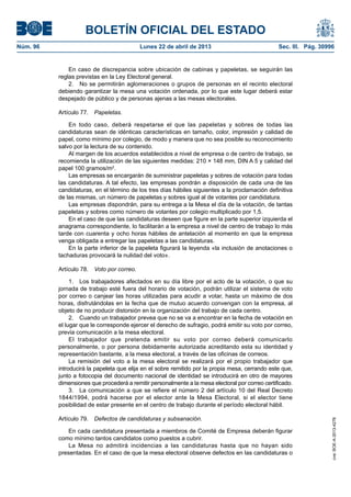 BOLETÍN OFICIAL DEL ESTADO
Núm. 96	 Lunes 22 de abril de 2013	 Sec. III. Pág. 30996
En caso de discrepancia sobre ubicación de cabinas y papeletas, se seguirán las
reglas previstas en la Ley Electoral general.
2.  No se permitirán aglomeraciones o grupos de personas en el recinto electoral
debiendo garantizar la mesa una votación ordenada, por lo que este lugar deberá estar
despejado de público y de personas ajenas a las mesas electorales.
Artículo 77.  Papeletas.
En todo caso, deberá respetarse el que las papeletas y sobres de todas las
candidaturas sean de idénticas características en tamaño, color, impresión y calidad de
papel, como mínimo por colegio, de modo y manera que no sea posible su reconocimiento
salvo por la lectura de su contenido.
Al margen de los acuerdos establecidos a nivel de empresa o de centro de trabajo, se
recomienda la utilización de las siguientes medidas: 210 × 148 mm, DIN A 5 y calidad del
papel 100 gramos/m2
.
Las empresas se encargarán de suministrar papeletas y sobres de votación para todas
las candidaturas. A tal efecto, las empresas pondrán a disposición de cada una de las
candidaturas, en el término de los tres días hábiles siguientes a la proclamación definitiva
de las mismas, un número de papeletas y sobres igual al de votantes por candidatura.
Las empresas dispondrán, para su entrega a la Mesa el día de la votación, de tantas
papeletas y sobres como número de votantes por colegio multiplicado por 1,5.
En el caso de que las candidaturas deseen que figure en la parte superior izquierda el
anagrama correspondiente, lo facilitarán a la empresa a nivel de centro de trabajo lo más
tarde con cuarenta y ocho horas hábiles de antelación al momento en que la empresa
venga obligada a entregar las papeletas a las candidaturas.
En la parte inferior de la papeleta figurará la leyenda «la inclusión de anotaciones o
tachaduras provocará la nulidad del voto».
Artículo 78.  Voto por correo.
1.  Los trabajadores afectados en su día libre por el acto de la votación, o que su
jornada de trabajo esté fuera del horario de votación, podrán utilizar el sistema de voto
por correo o canjear las horas utilizadas para acudir a votar, hasta un máximo de dos
horas, disfrutándolas en la fecha que de mutuo acuerdo convengan con la empresa, al
objeto de no producir distorsión en la organización del trabajo de cada centro.
2.  Cuando un trabajador prevea que no se va a encontrar en la fecha de votación en
el lugar que le corresponde ejercer el derecho de sufragio, podrá emitir su voto por correo,
previa comunicación a la mesa electoral.
El trabajador que pretenda emitir su voto por correo deberá comunicarlo
personalmente, o por persona debidamente autorizada acreditando esta su identidad y
representación bastante, a la mesa electoral, a través de las oficinas de correos.
La remisión del voto a la mesa electoral se realizará por el propio trabajador que
introducirá la papeleta que elija en el sobre remitido por la propia mesa, cerrando este que,
junto a fotocopia del documento nacional de identidad se introducirá en otro de mayores
dimensiones que procederá a remitir personalmente a la mesa electoral por correo certificado.
3.  La comunicación a que se refiere el número 2 del artículo 10 del Real Decreto
1844/1994, podrá hacerse por el elector ante la Mesa Electoral, si el elector tiene
posibilidad de estar presente en el centro de trabajo durante el período electoral hábil.
Artículo 79.  Defectos de candidaturas y subsanación.
En cada candidatura presentada a miembros de Comité de Empresa deberán figurar
como mínimo tantos candidatos como puestos a cubrir.
La Mesa no admitirá incidencias a las candidaturas hasta que no hayan sido
presentadas. En el caso de que la mesa electoral observe defectos en las candidaturas o
cve:BOE-A-2013-4278
 