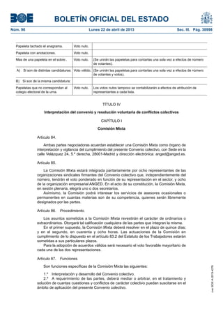 BOLETÍN OFICIAL DEL ESTADO
Núm. 96	 Lunes 22 de abril de 2013	 Sec. III. Pág. 30998
Papeleta tachado el anagrama. Voto nulo.
Papeleta con anotaciones. Voto nulo.
Mas de una papeleta en el sobre:. Voto nulo. (Se unirán las papeletas para contarlas una sola vez a efectos de número
de votantes).
A)  Si son de distintas candidaturas: Voto válido. (Se unirán las papeletas para contarlas una sola vez a efectos de número
de votantes y votos).
B)  Si son de la misma candidatura:
Papeletas que no correspondan al
colegio electoral de la urna.
Voto nulo. Los votos nulos tampoco se contabilizarán a efectos de atribución de
representantes a cada lista.
TÍTULO IV
Interpretación del convenio y resolución voluntaria de conflictos colectivos
CAPÍTULO I
Comisión Mixta
Artículo 84.
Ambas partes negociadoras acuerdan establecer una Comisión Mixta como órgano de
interpretación y vigilancia del cumplimiento del presente Convenio colectivo, con Sede en la
calle Velázquez 24, 5.º derecha, 28001-Madrid y dirección electrónica: anged@anged.es.
Artículo 85.
La Comisión Mixta estará integrada paritariamente por ocho representantes de las
organizaciones sindicales firmantes del Convenio colectivo que, independientemente del
número, tendrán el voto ponderado en función de su representación en el sector, y ocho
de la organización empresarial ANGED. En el acto de su constitución, la Comisión Mixta,
en sesión plenaria, elegirá uno o dos secretarios.
Asimismo, la Comisión podrá interesar los servicios de asesores ocasionales o
permanentes en cuantas materias son de su competencia, quienes serán libremente
designados por las partes.
Artículo 86.  Procedimiento.
Los asuntos sometidos a la Comisión Mixta revestirán el carácter de ordinarios o
extraordinarios. Otorgará tal calificación cualquiera de las partes que integran la misma.
En el primer supuesto, la Comisión Mixta deberá resolver en el plazo de quince días;
y en el segundo, en cuarenta y ocho horas. Las actuaciones de la Comisión en
cumplimiento de lo dispuesto en el artículo 83.2 del Estatuto de los Trabajadores estarán
sometidas a sus particulares plazos.
Para la adopción de acuerdos válidos será necesario el voto favorable mayoritario de
cada una de las dos representaciones.
Artículo 87.  Funciones.
Son funciones específicas de la Comisión Mixta las siguientes:
1.º  Interpretación y desarrollo del Convenio colectivo.
2.º  A requerimiento de las partes, deberá mediar o arbitrar, en el tratamiento y
solución de cuantas cuestiones y conflictos de carácter colectivo puedan suscitarse en el
ámbito de aplicación del presente Convenio colectivo.
cve:BOE-A-2013-4278
 