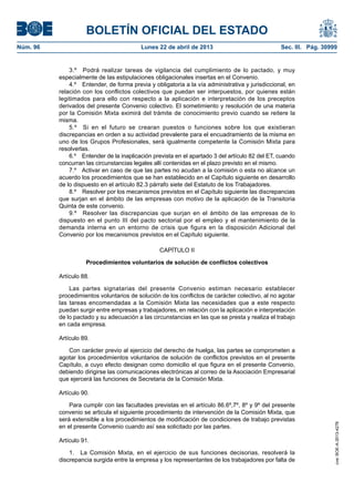 BOLETÍN OFICIAL DEL ESTADO
Núm. 96	 Lunes 22 de abril de 2013	 Sec. III. Pág. 30999
3.º  Podrá realizar tareas de vigilancia del cumplimiento de lo pactado, y muy
especialmente de las estipulaciones obligacionales insertas en el Convenio.
4.º  Entender, de forma previa y obligatoria a la vía administrativa y jurisdiccional, en
relación con los conflictos colectivos que puedan ser interpuestos, por quienes están
legitimados para ello con respecto a la aplicación e interpretación de los preceptos
derivados del presente Convenio colectivo. El sometimiento y resolución de una materia
por la Comisión Mixta eximirá del trámite de conocimiento previo cuando se reitere la
misma.
5.º  Si en el futuro se crearan puestos o funciones sobre los que existieran
discrepancias en orden a su actividad prevalente para el encuadramiento de la misma en
uno de los Grupos Profesionales, será igualmente competente la Comisión Mixta para
resolverlas.
6.º  Entender de la inaplicación prevista en el apartado 3 del artículo 82 del ET, cuando
concurran las circunstancias legales allí contenidas en el plazo previsto en el mismo.
7.º  Activar en caso de que las partes no acudan a la comisión o esta no alcance un
acuerdo los procedimientos que se han establecido en el Capítulo siguiente en desarrollo
de lo dispuesto en el artículo 82.3 párrafo siete del Estatuto de los Trabajadores.
8.º  Resolver por los mecanismos previstos en el Capítulo siguiente las discrepancias
que surjan en el ámbito de las empresas con motivo de la aplicación de la Transitoria
Quinta de este convenio.
9.º  Resolver las discrepancias que surjan en el ámbito de las empresas de lo
dispuesto en el punto III del pacto sectorial por el empleo y el mantenimiento de la
demanda interna en un entorno de crisis que figura en la disposición Adicional del
Convenio por los mecanismos previstos en el Capítulo siguiente.
CAPÍTULO II
Procedimientos voluntarios de solución de conflictos colectivos
Artículo 88.
Las partes signatarias del presente Convenio estiman necesario establecer
procedimientos voluntarios de solución de los conflictos de carácter colectivo, al no agotar
las tareas encomendadas a la Comisión Mixta las necesidades que a este respecto
puedan surgir entre empresas y trabajadores, en relación con la aplicación e interpretación
de lo pactado y su adecuación a las circunstancias en las que se presta y realiza el trabajo
en cada empresa.
Artículo 89.
Con carácter previo al ejercicio del derecho de huelga, las partes se comprometen a
agotar los procedimientos voluntarios de solución de conflictos previstos en el presente
Capítulo, a cuyo efecto designan como domicilio el que figura en el presente Convenio,
debiendo dirigirse las comunicaciones electrónicas al correo de la Asociación Empresarial
que ejercerá las funciones de Secretaria de la Comisión Mixta.
Artículo 90.
Para cumplir con las facultades previstas en el artículo 86.6º,7º, 8º y 9º del presente
convenio se articula el siguiente procedimiento de intervención de la Comisión Mixta, que
será extensible a los procedimientos de modificación de condiciones de trabajo previstas
en el presente Convenio cuando así sea solicitado por las partes.
Artículo 91.
1.  La Comisión Mixta, en el ejercicio de sus funciones decisorias, resolverá la
discrepancia surgida entre la empresa y los representantes de los trabajadores por falta de
cve:BOE-A-2013-4278
 