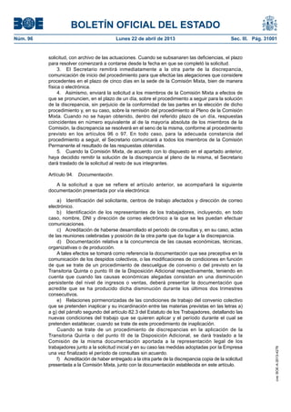 BOLETÍN OFICIAL DEL ESTADO
Núm. 96	 Lunes 22 de abril de 2013	 Sec. III. Pág. 31001
solicitud, con archivo de las actuaciones. Cuando se subsanaren las deficiencias, el plazo
para resolver comenzará a contarse desde la fecha en que se completó la solicitud.
3.  El Secretario remitirá inmediatamente a la otra parte de la discrepancia,
comunicación de inicio del procedimiento para que efectúe las alegaciones que considere
procedentes en el plazo de cinco días en la sede de la Comisión Mixta, bien de manera
física o electrónica.
4.  Asimismo, enviará la solicitud a los miembros de la Comisión Mixta a efectos de
que se pronuncien, en el plazo de un día, sobre el procedimiento a seguir para la solución
de la discrepancia, sin perjuicio de la conformidad de las partes en la elección de dicho
procedimiento y, en su caso, sobre la remisión del procedimiento al Pleno de la Comisión
Mixta. Cuando no se hayan obtenido, dentro del referido plazo de un día, respuestas
coincidentes en número equivalente al de la mayoría absoluta de los miembros de la
Comisión, la discrepancia se resolverá en el seno de la misma, conforme al procedimiento
previsto en los artículos 96 o 97. En todo caso, para la adecuada constancia del
procedimiento a seguir, el Secretario comunicará a todos los miembros de la Comisión
Permanente el resultado de las respuestas obtenidas.
5.  Cuando la Comisión Mixta, de acuerdo con lo dispuesto en el apartado anterior,
haya decidido remitir la solución de la discrepancia al pleno de la misma, el Secretario
dará traslado de la solicitud al resto de sus integrantes.
Artículo 94.  Documentación.
A la solicitud a que se refiere el artículo anterior, se acompañará la siguiente
documentación presentada por vía electrónica:
a)  Identificación del solicitante, centros de trabajo afectados y dirección de correo
electrónico.
b)  Identificación de los representantes de los trabajadores, incluyendo, en todo
caso, nombre, DNI y dirección de correo electrónico a la que se les puedan efectuar
comunicaciones.
c)  Acreditación de haberse desarrollado el periodo de consultas y, en su caso, actas
de las reuniones celebradas y posición de la otra parte que da lugar a la discrepancia.
d)  Documentación relativa a la concurrencia de las causas económicas, técnicas,
organizativas o de producción.
A tales efectos se tomará como referencia la documentación que sea preceptiva en la
comunicación de los despidos colectivos, o las modificaciones de condiciones en función
de que se trate de un procedimiento de descuelgue de convenio o del previsto en la
Transitoria Quinta o punto III de la Disposición Adicional respectivamente, teniendo en
cuenta que cuando las causas económicas alegadas consistan en una disminución
persistente del nivel de ingresos o ventas, deberá presentar la documentación que
acredite que se ha producido dicha disminución durante los últimos dos trimestres
consecutivos.
e)  Relaciones pormenorizadas de las condiciones de trabajo del convenio colectivo
que se pretenden inaplicar y su incardinación entre las materias previstas en las letras a)
a g) del párrafo segundo del artículo 82.3 del Estatuto de los Trabajadores, detallando las
nuevas condiciones del trabajo que se quieren aplicar y el período durante el cual se
pretenden establecer, cuando se trate de este procedimiento de inaplicación.
Cuando se trate de un procedimiento de discrepancias en la aplicación de la
Transitoria Quinta o del punto III de la Disposición Adicional, se dará traslado a la
Comisión de la misma documentación aportada a la representación legal de los
trabajadores junto a la solicitud inicial y en su caso las medidas adoptadas por la Empresa
una vez finalizado el período de consultas sin acuerdo.
f)  Acreditación de haber entregado a la otra parte de la discrepancia copia de la solicitud
presentada a la Comisión Mixta, junto con la documentación establecida en este artículo.
cve:BOE-A-2013-4278
 