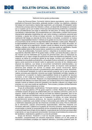 BOLETÍN OFICIAL DEL ESTADO
Núm. 96	 Lunes 22 de abril de 2013	 Sec. III. Pág. 30967
Definición de los grupos profesionales
Grupo de Personal Base: Formación teórica básica equivalente, como mínimo, a
graduado en Educación Secundaria, graduado escolar o similar. Los objetivos y métodos
de trabajo son examinados y fijados bajo supervisión, por anticipado. El trabajador recibe
indicaciones precisas sobre los métodos a utilizar y el desarrollo del trabajo es controlado
por un superior, por lo que no debe ni tiene que tomar decisiones autónomas, a excepción
de las sencillas/obvias que exige la realización de toda tarea. El trabajo está totalmente
normalizado y estandarizado, los procedimientos son uniformados y existen instrucciones
directamente aplicables exigiéndose tan solo cierta iniciativa o aportación personal para
completar y ajustar las normas al trabajo concreto. La información necesaria para la
realización del trabajo es obtenida de forma directa e inmediata. La posición no implica
ninguna responsabilidad directa ni indirecta en la gestión de recursos humanos, pero exige
el conocimiento de las normas de seguridad básicas inherentes a cada puesto. Respecto a
la responsabilidad económica, sus errores y faltas sólo afectan a la misión del puesto, sin
incidir en el resto de la organización, excepto cuando se refieren al servicio prestado a los
clientes o afectan a la imagen de la empresa, en cuyo caso puede ser significativa. Guarda
confidencialidad sobre la información básica, existente en su área de trabajo.
Grupo de profesionales: Formación teórica o adquirida en la práctica hasta un nivel
equivalente a Bachiller, BUP, FP de grado medio o similar. Las tareas llevadas a cabo son
las mismas que las realizadas por el grupo de personal base, pero su realización se
desarrolla con un mayor margen de autonomía en base a la experiencia adquirida. Con el
superior se define la concepción global de las tareas, durante cuya realización, hay
posibilidad de consultarle puntualmente y el resultado final es verificado; en consecuencia,
ejerce cierta autonomía al decidir sobre la aplicación concreta de los métodos para
alcanzar los objetivos. Las tareas se encuentran normalmente estandarizadas y se
realizan bajo instrucciones de carácter general, si bien, se requiere cierta aportación
personal para adaptar las normas al trabajo ante nuevas situaciones. Aplica
ocasionalmente algunas acciones o procedimientos para seleccionar, buscar, discriminar,
etc. la información necesaria, la cual no está siempre presente, por lo que es necesario
realizar acciones para obtenerla, acciones que exigen habilidades normales, basadas en
la experiencia. La posición no implica responsabilidad directa en la gestión de recursos
humanos, si bien exige el conocimiento y cumplimiento de las normas de seguridad
básicas que le son inherentes. Respecto a la responsabilidad económica, las acciones u
omisiones sólo afectan a la misión del puesto, con incidencia leve en la unidad productiva,
excepto cuando se refieren al servicio prestado a los clientes o afectan a la imagen de la
empresa, en cuyo caso puede ser significativa. Tiene acceso y emplea confidencialmente
la información básica existente en su área.
Grupo de profesionales coordinadores: Formación teórica o adquirida en la práctica,
hasta un nivel equivalente a FP de grado superior o similar. Realiza por definición los
cometidos propios del grupo de profesionales pero con absoluta autonomía, pues con el
superior, evalúa el resultado final, sólo se concretan los objetivos generales, pero no los
métodos, los cuales son decididos autónomamente, ni hay supervisión durante el proceso
de decisión autónoma a menos que el trabajador lo solicite, sin poder demandar
constantemente asistencia jerárquica. Se requiere igualmente un mayor grado de
iniciativa y creatividad, pues existen normas e instrucciones pero deben ser interpretadas
y totalmente adaptadas para fijar las directrices concretas de la tarea. Para la obtención
de la información, precisa conocimientos especializados, obtenidos mediante una
formación adecuada. Colabora en la gestión de recursos humanos, realizando acciones
encaminadas a orientar el comportamiento de los compañeros del grupo de profesionales
o personal base hacia el logro de los objetivos, supervisando las funciones que desarrollan
y ejerciendo, en caso de que se le encomienden, funciones encaminadas a la consecución
de resultados, implantación y gestión en su área de actividad.
Grupo de técnicos: Titulación a nivel de escuela superior o de grado medio o
facultades, complementada con estudios específicos. Realiza con un alto grado de
autonomía actividades complejas con objetivos definidos y concretos pudiendo partir de
cve:BOE-A-2013-4278
 