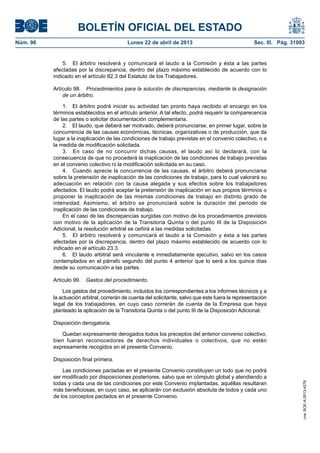 BOLETÍN OFICIAL DEL ESTADO
Núm. 96	 Lunes 22 de abril de 2013	 Sec. III. Pág. 31003
5.  El árbitro resolverá y comunicará el laudo a la Comisión y ésta a las partes
afectadas por la discrepancia, dentro del plazo máximo establecido de acuerdo con lo
indicado en el artículo 82.3 del Estatuto de los Trabajadores.
Artículo 98.  Procedimientos para la solución de discrepancias, mediante la designación
de un árbitro.
1.  El árbitro podrá iniciar su actividad tan pronto haya recibido el encargo en los
términos establecidos en el artículo anterior. A tal efecto, podrá requerir la comparecencia
de las partes o solicitar documentación complementaria.
2.  El laudo, que deberá ser motivado, deberá pronunciarse, en primer lugar, sobre la
concurrencia de las causas económicas, técnicas, organizativas o de producción, que da
lugar a la inaplicación de las condiciones de trabajo previstas en el convenio colectivo, o a
la medida de modificación solicitada.
3.  En caso de no concurrir dichas causas, el laudo así lo declarará, con la
consecuencia de que no procederá la inaplicación de las condiciones de trabajo previstas
en el convenio colectivo ni la modificación solicitada en su caso.
4.  Cuando aprecie la concurrencia de las causas, el árbitro deberá pronunciarse
sobre la pretensión de inaplicación de las condiciones de trabajo, para lo cual valorará su
adecuación en relación con la causa alegada y sus efectos sobre los trabajadores
afectados. El laudo podrá aceptar la pretensión de inaplicación en sus propios términos o
proponer la inaplicación de las mismas condiciones de trabajo en distinto grado de
intensidad. Asimismo, el árbitro se pronunciará sobre la duración del periodo de
inaplicación de las condiciones de trabajo.
En el caso de las discrepancias surgidas con motivo de los procedimientos previstos
con motivo de la aplicación de la Transitoria Quinta o del punto III de la Disposición
Adicional, la resolución arbitral se ceñirá a las medidas solicitadas.
5.  El árbitro resolverá y comunicará el laudo a la Comisión y ésta a las partes
afectadas por la discrepancia, dentro del plazo máximo establecido de acuerdo con lo
indicado en el artículo 23.3.
6.  El laudo arbitral será vinculante e inmediatamente ejecutivo, salvo en los casos
contemplados en el párrafo segundo del punto 4 anterior que lo será a los quince días
desde su comunicación a las partes.
Artículo 99.  Gastos del procedimiento.
Los gastos del procedimiento, incluidos los correspondientes a los informes técnicos y a
la actuación arbitral, correrán de cuenta del solicitante, salvo que este fuera la representación
legal de los trabajadores, en cuyo caso correrán de cuenta de la Empresa que haya
planteado la aplicación de la Transitoria Quinta o del punto III de la Disposición Adicional.
Disposición derogatoria.
Quedan expresamente derogados todos los preceptos del anterior convenio colectivo,
bien fueran reconocedores de derechos individuales o colectivos, que no estén
expresamente recogidos en el presente Convenio.
Disposición final primera.
Las condiciones pactadas en el presente Convenio constituyen un todo que no podrá
ser modificado por disposiciones posteriores, salvo que en cómputo global y atendiendo a
todas y cada una de las condiciones por este Convenio implantadas, aquéllas resultaran
más beneficiosas, en cuyo caso, se aplicarán con exclusión absoluta de todos y cada uno
de los conceptos pactados en el presente Convenio.
cve:BOE-A-2013-4278
 