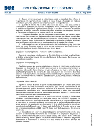 BOLETÍN OFICIAL DEL ESTADO
Núm. 96	 Lunes 22 de abril de 2013	 Sec. III. Pág. 31005
5.  Cuando el informe constate la existencia de acoso, se trasladará dicho informe al
responsable del departamento de personal al objeto de que éste adopte las medidas
correctoras oportunas, aplicando las sanciones legales correspondientes.
6.  Cuando el informe no constate situaciones de acoso, o no sea posible la
verificación de los hechos, se archivará el expediente dando por finalizado el proceso. En
la medida que lo permita la organización del trabajo, se estudiará la viabilidad de cambios
de puesto de trabajo, facilitando el cambio de puesto de trabajo si el trabajador afectado
lo solicita y es aconsejado por el Servicio Médico de la Empresa.
7.  La Empresa asegurará que los trabajadores que consideren que han sido objeto
de acoso, los que planteen una queja en materia de acoso o los que presten asistencia en
cualquier proceso, por ejemplo facilitando información o interviniendo en calidad de
testigo, no serán objeto de intimidación, persecución o represalias. Cualquier acción en
este sentido se considerará como un asunto susceptible de sanción disciplinaria.
8.  La Empresa informará a los representantes de los trabajadores del centro de
todos los casos de acoso sexual o moral que se produzcan y que finalicen con la
imposición de alguna sanción disciplinaria grave o muy grave.
Disposición transitoria primera.  Formación profesional continua.
Durante la vigencia de este Convenio, la Comisión Mixta concretará la aplicación en
el ámbito funcional del mismo del Acuerdo Nacional de Formación Continua de los
trabajadores ocupados.
Disposición transitoria segunda.
Aquellas empresas que tuvieran establecido un sistema de incentivos y complementos
de puesto por desempeño de la función, con referencia al tiempo de permanencia en la
empresa, adecuarán dicho sistema, si fuera el caso, a los nuevos criterios de la
clasificación profesional del convenio. En todo caso, cuando las condiciones de dichos
sistemas contemplen plazos previos de permanencia en la empresa, éstos se computarán
según los mismos criterios para todos los trabajadores, cualquiera que sea su modalidad
de contratación.
Disposición transitoria tercera.
A partir de primero de enero de 2013, aquellos trabajadores que vinieran disfrutando
de una jornada máxima anual inferior a la prevista para tal año en el artículo 26 del
presente convenio, podrán mantenerla ajustando a la misma su retribución anual y
poniéndolo en conocimiento de la Dirección en el término de 15 días a partir de la fecha
de firma del convenio en el caso de las empresas asociadas a ANGED y con 15 días a
partir de la publicación del convenio en el resto.
Igualmente aquellos trabajadores a tiempo parcial que, por efecto de la nueva
jornada y consiguiente salario hora aplicable a partir de 01/01/2013, pudieran ver
mermada su retribución anual, podrán ampliar voluntariamente la jornada establecida en
el contrato en el mismo porcentaje de incremento que lo ha hecho la jornada máxima
anual respecto a la establecida en el convenio 2012. A tal efecto deberán ponerlo en
conocimiento de la Dirección con 15 días a partir de la fecha de firma del convenio para
las empresas asociadas a ANGED y con 15 días a partir de la publicación del convenio
en el resto.
Los trabajadores con concreción de jornada podrán ejercitar el mismo derecho a su
elección y determinando el momento de concreción de la ampliación de jornada si
desean mantener la retribución anual. En estos casos y a los efectos de los límites de
jornada mínima y máxima podrán voluntariamente mantener la referencia de jornada
existente en el momento de la solicitud si ha sido anterior a la entrada en vigor del
presente convenio.
cve:BOE-A-2013-4278
 