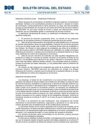 BOLETÍN OFICIAL DEL ESTADO
Núm. 96	 Lunes 22 de abril de 2013	 Sec. III. Pág. 31006
Disposición transitoria cuarta.  Clasificación Profesional.
Dentro del grupo de coordinadores, se identifica el siguiente subgrupo: Coordinadores
asimilados: Idénticos a los coordinadores previstos en el artículo 6., excepto en la labor
de coordinación. Consecuentemente no tienen personal a su cargo. Han sido asimilados
al grupo de Coordinadores de una sola vez con motivo de la firma del Convenio colectivo
de 1997/2000, sin que haya variado la función y tareas que efectivamente venían
realizando, que no comportaban gestión ni coordinación de recursos humanos.
La adscripción del personal de mando y su clasificación se efectuará en base a los
siguientes subgrupos:
1.  El personal de dirección propiamente dicho, no incluido en los subgrupos
siguientes, se encuadrará conforme a la definición general del grupo de mandos.
2.  Jefes de sección administrativa: Se entienden por tales aquellos que, en funciones
de carácter administrativo, llevan la responsabilidad o dirección de una de las secciones
en las que el trabajo puede estar dividido con autoridad directa sobre los empleados a
sus órdenes. Se incluyen en este subgrupo los empleados que antes de la entrada en
vigor del Convenio colectivo 1997/2000 estuvieran así calificados con arreglo a la antigua
Ordenanza de Comercio, y siempre que el contenido de su prestación laboral no se haya
visto modificado con motivo de lo dispuesto en el Convenio.
3.  Jefes de sección mercantil: Se entienden por tales aquellos trabajadores que,
prestando su trabajo en funciones de carácter mercantil, se encuentran al frente de una
sección y con facultades para intervenir en las ventas y disponer lo conveniente para el
buen orden del trabajo, debiendo también orientar a sus principales sobre las compras y
surtidos de artículos que deben efectuarse, y a los profesionales sobre la exhibición de
las mercancías.
Se incluyen en este subgrupo los empleados que antes de la entrada en vigor del
Convenio colectivo 1997/2000 estuvieran así calificados con arreglo a la antigua
Ordenanza de Comercio, y siempre que el contenido de su prestación laboral no se haya
visto modificado con motivo de lo dispuesto en el Convenio.
Disposición transitoria quinta.
Las empresas, al objeto de dar cumplimiento a la nueva jornada máxima y a la
aplicación del sistema de reparto solidario de la distribución del trabajo a lo largo de todos
los días de la semana, procederán a la apertura de un período de consultas conforme a lo
dispuesto en el artículo 41 del estatuto de los Trabajadores, en la medida en la que, para
poder cumplir con lo previsto en el presente convenio, es necesaria una redistribución
ordenada de la jornada anual, por lo que para llevarla a cabo sin pérdida de jornada anual
y de la debida atención al cliente, las empresas, teniendo en cuenta los períodos del año
y/o días de la semana donde se produce una mayor actividad, habrán de acometer los
cambios necesarios en los cuadros horarios de los trabajadores afectados, conforme la
tramitación prevista en el artículo 41 del ET, en el caso de que la modificación resultara
sustancial.
En orden a la tramitación de esta modificación, será competencia del Comité
Intercentros el conocimiento tratamiento, negociación y aprobación en su caso de los
criterios generales para el establecimiento de las modificaciones necesarias.
La concreción práctica de los criterios generales tras el proceso de consultas con el
comité intercentros y el alcance de tales modificaciones a nivel de centro serán objeto de
comunicación a la representación legal de los trabajadores en el mismo, previamente a su
aplicación, y sin necesidad de reabrir un nuevo proceso de consulta en tal ámbito.
Los cambios producidos serán comunicados en los términos y plazos previstos
legalmente a los trabajadores afectados.
En todo caso se establece al efecto de facilitar y homogeneizar dicho procedimiento: a)
que, por el necesario respeto al reparto equitativo del trabajo establecido en el artículo 27
de este convenio y al sistema de distribución pactado concurre probada razón organizativa
cve:BOE-A-2013-4278
 