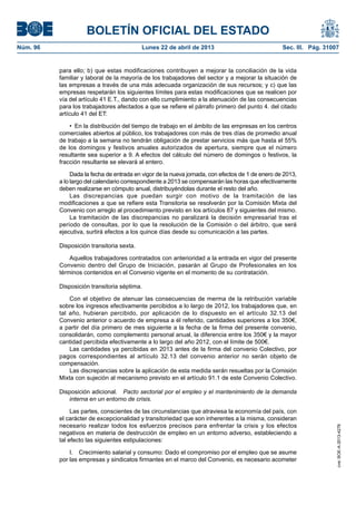 BOLETÍN OFICIAL DEL ESTADO
Núm. 96	 Lunes 22 de abril de 2013	 Sec. III. Pág. 31007
para ello; b) que estas modificaciones contribuyen a mejorar la conciliación de la vida
familiar y laboral de la mayoría de los trabajadores del sector y a mejorar la situación de
las empresas a través de una más adecuada organización de sus recursos; y c) que las
empresas respetarán los siguientes límites para estas modificaciones que se realicen por
vía del artículo 41 E.T., dando con ello cumplimiento a la atenuación de las consecuencias
para los trabajadores afectados a que se refiere el párrafo primero del punto 4. del citado
artículo 41 del ET:
•  En la distribución del tiempo de trabajo en el ámbito de las empresas en los centros
comerciales abiertos al público, los trabajadores con más de tres días de promedio anual
de trabajo a la semana no tendrán obligación de prestar servicios más que hasta el 55%
de los domingos y festivos anuales autorizados de apertura, siempre que el número
resultante sea superior a 9. A efectos del cálculo del número de domingos o festivos, la
fracción resultante se elevará al entero.
Dada la fecha de entrada en vigor de la nueva jornada, con efectos de 1 de enero de 2013,
a lo largo del calendario correspondiente a 2013 se compensarán las horas que efectivamente
deben realizarse en cómputo anual, distribuyéndolas durante el resto del año.
Las discrepancias que puedan surgir con motivo de la tramitación de las
modificaciones a que se refiere esta Transitoria se resolverán por la Comisión Mixta del
Convenio con arreglo al procedimiento previsto en los artículos 87 y siguientes del mismo.
La tramitación de las discrepancias no paralizará la decisión empresarial tras el
período de consultas, por lo que la resolución de la Comisión o del árbitro, que será
ejecutiva, surtirá efectos a los quince días desde su comunicación a las partes.
Disposición transitoria sexta.
Aquellos trabajadores contratados con anterioridad a la entrada en vigor del presente
Convenio dentro del Grupo de Iniciación, pasarán al Grupo de Profesionales en los
términos contenidos en el Convenio vigente en el momento de su contratación.
Disposición transitoria séptima.
Con el objetivo de atenuar las consecuencias de merma de la retribución variable
sobre los ingresos efectivamente percibidos a lo largo de 2012, los trabajadores que, en
tal año, hubieran percibido, por aplicación de lo dispuesto en el artículo 32.13 del
Convenio anterior o acuerdo de empresa a él referido, cantidades superiores a los 350€,
a partir del día primero de mes siguiente a la fecha de la firma del presente convenio,
consolidarán, como complemento personal anual, la diferencia entre los 350€ y la mayor
cantidad percibida efectivamente a lo largo del año 2012, con el límite de 500€.
Las cantidades ya percibidas en 2013 antes de la firma del convenio Colectivo, por
pagos correspondientes al artículo 32.13 del convenio anterior no serán objeto de
compensación.
Las discrepancias sobre la aplicación de esta medida serán resueltas por la Comisión
Mixta con sujeción al mecanismo previsto en el artículo 91.1 de este Convenio Colectivo.
Disposición adicional.  Pacto sectorial por el empleo y el mantenimiento de la demanda
interna en un entorno de crisis.
Las partes, conscientes de las circunstancias que atraviesa la economía del país, con
el carácter de excepcionalidad y transitoriedad que son inherentes a la misma, consideran
necesario realizar todos los esfuerzos precisos para enfrentar la crisis y los efectos
negativos en materia de destrucción de empleo en un entorno adverso, estableciendo a
tal efecto las siguientes estipulaciones:
I.  Crecimiento salarial y consumo: Dado el compromiso por el empleo que se asume
por las empresas y sindicatos firmantes en el marco del Convenio, es necesario acometer
cve:BOE-A-2013-4278
 