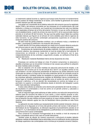 BOLETÍN OFICIAL DEL ESTADO
Núm. 96	 Lunes 22 de abril de 2013	 Sec. III. Pág. 31008
un tratamiento salarial durante su vigencia que busque tanto favorecer el mantenimiento
de los puestos de trabajo existentes en el sector, como facilitar la generación de nuevos
puestos siempre que ello sea posible.
Las partes son conscientes de la drástica reducción del consumo que se ha registrado
desde 2.008 y del esfuerzo acometido por las empresas en el mantenimiento del nivel
retributivo, e incluso su incremento, aun cuando las circunstancias han sido muy distintas
a las esperadas al tiempo de la firma del anterior Convenio, lo que se confía compensar
con el establecimiento, a partir de primero de enero de 2013, de la nueva jornada máxima
prevista en el artículo 26 del Convenio. De aquí que las partes hayan fijado las cuantías
salariales básicas que figuran en el artículo 22 como estables para toda la vigencia de
este Convenio, lo que permite contemplar percepciones superiores en el caso de
evolución positiva del consumo.
De este modo las partes pretenden contribuir, con un esfuerzo mutuo, a mantener el
empleo, y acompasar la retribución a la evolución del consumo.
A partir del año 2015 las partes evaluarán por medio de la Comisión Mixta la evolución
del consumo para en caso de caídas adoptar las medidas que estimen necesarias.
II.  Compromiso de mantenimiento de empleo indefinido: A lo largo de la vigencia del
Convenio colectivo, las empresas mantendrán el nivel de empleo fijo a nivel sectorial. El
compromiso se entiende a lo largo de la vigencia del Convenio, por lo que,
independientemente de los controles y seguimiento anuales, se verificará al final de la
vigencia del mismo.
III.  Resolución mediante flexibilidad interna de las situaciones de crisis.
Empresas con centros de trabajo en crisis: El anterior compromiso no alcanzará a
aquellas empresas que se encuentren inmersas en las causas que justifican la adopción
de otras medidas sobre el empleo.
Ello no obstante a fin de evitar medidas de reducción estructural de empleo, o de
inaplicación del convenio por la vía del artículo 82.3 del ET, en aquellos centros en los
que arrastren o se den situaciones persistentes de descenso de ventas (descenso anual
continuado de ventas a lo largo de los tres años anteriores del 9% de promedio anual en
el citado periodo) o similares caídas de resultados en igual período en el citado ámbito,
las empresas aplicarán preferentemente medidas de flexibilidad interna consistentes en
primer lugar en movilidad funcional o geográfica como el cambio de centro con carácter
temporal o definitivo, a fin de atender las necesidades en centros de trabajo en un
perímetro no superior a cincuenta kilómetros desde el domicilio del trabajador cuando
estén fuera del área metropolitana.
A estos solos efectos se entiende como disminución persistente del nivel de ventas, o
de resultados el contemplado a nivel de centro en el párrafo anterior y calculado a
superficie comparable.
Solo en segundo lugar podrá aplicarse en tales centros una reducción temporal de los
salarios base de convenio de hasta un 5 por ciento, y como máximo durante un año,
prorrogable por períodos iguales siguiendo el procedimiento aquí establecido, siempre
que la adopción de esta medida sirva para preservar el mayor empleo posible, si bien con
carácter previo deberán agotar las vías de flexibilidad interna previstas en este Pacto
Sectorial.
La aplicación de esta medida que necesariamente tendrá carácter temporal y tiene su
fundamento en lo dispuesto en el inicio del párrafo primero del número 4 del artículo 41
del Estatuto de los Trabajadores, se efectuará siguiendo el procedimiento previsto en el
artículo 41, 4 y 5 del Estatuto de los trabajadores y justificándose con la acreditación de la
concurrencia de la causa contemplada.
Para conservar la necesaria homogeneidad de la medida a nivel de empresa el
órgano competente será en todo caso el Comité Intercentros.
También antes de afectar de manera coyuntural o estructural al empleo deberán
adoptarse medidas de flexibilidad interna adicionales como la modificación de las condiciones
de trabajo superiores a las contempladas como mínimas por el presente convenio Colectivo.
cve:BOE-A-2013-4278
 