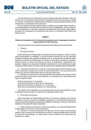 BOLETÍN OFICIAL DEL ESTADO
Núm. 96	 Lunes 22 de abril de 2013	 Sec. III. Pág. 31009
Las discrepancias en la aplicación de estas medidas hasta aquí descritas, dado que
derivan de un procedimiento extraordinario de aplicación del Convenio que tiene su origen
en el mismo, se resolverán necesariamente mediante los procedimientos previstos en los
artículos 86 y concordantes de este Convenio.
En todo caso las empresas podrán acudir a medidas coyunturales sobre el empleo o
a las contempladas en el artículo 82.3 del Estatuto de los Trabajadores, cuando concurran
las circunstancias en el descritas, siguiendo el procedimiento allí previsto y desarrollado,
al amparo de lo dispuesto en el artículo 83.2 del mismo, en el Capítulo II del Título IV de
este Convenio.
ANEXO I
Sistema de complemento de nivel para las empresas que no dispongan de sistema
propio (artículo 18 del Convenio)
Reconocimiento del nivel profesional especial dentro del grupo de profesionales.
1. Criterios.
I.  En función de Venta:
Dentro del Grupo de Profesionales en funciones de venta en áreas con un 80% o más de
venta personalizada se establece un reconocimiento personal del nivel de desarrollo
profesional especial para aquellos empleados que, en el ejercicio de sus labores hayan
ejercido en el Grupo de Profesionales un mínimo de siete años consecutivos, siempre y
cuando dominen y conozcan las técnicas de venta, de implantación, organización, etc.,
ayuden e instruyan a un equipo de vendedores cooperando en sus funciones para el logro
de objetivos determinados y consigan, además, alguno de los siguientes logros profesionales:
a)  Incrementar anualmente su venta en un porcentaje superior al IPC durante cuatro
años consecutivos, siempre que su cifra de venta anual esté un 10% por encima de la
media de su área de venta durante cada uno de esos cuatro años.
b)  Alcanzar una cifra de venta anual situada entre las primeras de su área de venta
durante tres años consecutivos o cinco alternos en un período de los siete últimos años
según la siguiente tabla:
Primera en áreas de 1 a 5 personas.
Entre las dos primeras en áreas de 6 a 10 personas.
Entre las tres primeras en áreas de 11 a 15 personas.
Entre las cinco primeras en áreas de 16 o más personas.
A los efectos de los apartados a y b) se tomará como área de venta aquélla en la que
el trabajador haya efectuado su venta total más elevada durante el año.
II.  En el resto de funciones:
Dentro del Grupo de Profesionales del Sector, en funciones distintas a las de venta
recogida en el punto I. anterior, se establece, igualmente, un reconocimiento personal de
nivel de desarrollo profesional especial para aquellos empleados en los que coincidan la
totalidad de los siguientes logros personales:
1)  Haber ejercido en la empresa o Grupo de empresas, y en el Grupo Profesional de
Profesionales un mínimo de 7 años consecutivos.
2)  Alcanzar un nivel de eficiencia en la ejecución de las tareas encomendadas
similar al que se deduce del cumplimiento de todos los criterios exigibles para el acceso
al Grupo de Coordinadores, en cada función, salvo el referido a la coordinación de
personas a su cargo.
cve:BOE-A-2013-4278
 