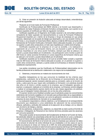 BOLETÍN OFICIAL DEL ESTADO
Núm. 96	 Lunes 22 de abril de 2013	 Sec. III. Pág. 31010
3)  Estar en posesión de titulación adecuada al trabajo desarrollado, entendiéndose
por tal las siguientes:
Titulación en el nivel medio de Formación Profesional;
Certificado de Profesionalidad del INEM referido a la función que desempeña o
acreditación de haber finalizado el itinerario formativo correspondiente, aun cuando no se
hubiera expedido el Certificado por falta de regulación normativa;
Certificado expedido por el Organismo de Empleo nacional o de comunidad autónoma
competente de haber superado con Aprovechamiento un curso de Formación Profesional
Ocupacional impartido por o dentro de la Empresa o Grupo de empresas en que presta
servicios, relacionado con el puesto de trabajo que desempeña y con una duración mínima de
140 horas, o, si su duración en horas fuera inferior, alcance un total de 200 horas sumando otras
formaciones de Formación Continuada o formación interna adecuada al puesto, en un periodo
no superior a cuatro años consecutivos, en todo caso impartidos por o dentro de la Empresa.
Certificado expedido por la empresa en el cual se acredite, o la realización y
superación de un curso de formación interna, con una duración a partir de 100 horas
lectivas impartidas en una única acción formativa, siempre que ésta se adecue a la
función y puesto desarrollado por el solicitante, o la participación como monitor a partir de
200 horas en varias acciones formativas en cursos específicos de formación interna que
se adecuen a la función y puesto desarrollado por el solicitante.
Certificado expedido por la empresa en el cual se acredite haber cursado y superado
más de 300 horas de formación interna adecuada al puesto, en un periodo no superior a
cuatro años consecutivos, siempre y cuando exista en la Empresa un itinerario formativo
establecido expresamente.
Las partes consideran que los Certificado de Profesionalidad relacionados con la
familia profesional de la distribución colaborarán a la mejora de la empleabilidad.
2.  Sistemas y mecanismos en materia de reconocimiento de nivel.
Aquellos trabajadores en los que concurran la totalidad de los criterios aquí
establecidos, solicitarán de la Dirección de la Empresa el reconocimiento del nivel
profesional especial, siendo necesario además para su concesión, salvo en la función de
venta, y salvo para los que, hayan sido contratados en formación o en prácticas durante
dos años en el mismo o similar puesto en la empresa, que el trabajador apruebe un
examen o evaluación realizado en el ámbito de la empresa. La Empresa vendrá obligada
a realizar el correspondiente examen dentro de los seis meses siguientes a la solicitud,
salvo que el trabajador hubiera efectuado otro en los dos años anteriores.
El examen tendrá como finalidad acreditar que el solicitante posee los conocimientos
estándares del momento exigibles en el mercado para profesionales de su especialidad a
nivel medio de Formación Profesional, así como la aplicación concreta en el ámbito de la
empresa de esos estándares de mercado en su especialidad.
La evaluación responderá a criterios objetivos y se formalizará en el correspondiente
documento que obedecerá a unos estándares de valoración de los conocimientos,
eficacia, aptitudes y actitudes del evaluado en la ejecución de su trabajo y en su relación
con el entorno de trabajo y clientes.
De los exámenes, evaluaciones, objetivos y su desarrollo se dará cuenta al Comité de
Empresa o Delegados de Personal en los mismos términos previstos para los ascensos
por concurso-oposición.
Para poder acceder al reconocimiento del Complemento de Nivel en la Función de Venta,
las solicitudes deberán ser presentadas antes del mes de abril del año en curso y se llevará a
cabo por el mismo sistema desarrollado para los ascensos por concurrencia de méritos.
El reconocimiento del Nivel en la función de venta en empresas que carezcan de datos
para conocer el volumen de venta individual de sus empleados o en los casos en que la
venta se produzca en áreas con menos de un 80% de venta personalizada podrá regirse
bien por los sistemas previstos en este Convenio para el ascenso del Grupo de Profesionales
al de Profesionales Coordinadores bien por el sistema establecido en el presente apartado.
cve:BOE-A-2013-4278
http://www.boe.es	 BOLETÍN OFICIAL DEL ESTADO	 D. L.: M-1/1958 - ISSN: 0212-033X
 