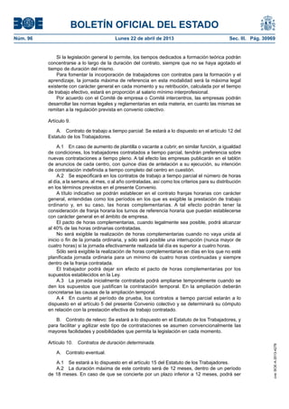 BOLETÍN OFICIAL DEL ESTADO
Núm. 96	 Lunes 22 de abril de 2013	 Sec. III. Pág. 30969
Si la legislación general lo permite, los tiempos dedicados a formación teórica podrán
concentrarse a lo largo de la duración del contrato, siempre que no se haya agotado el
tiempo de duración del mismo.
Para fomentar la incorporación de trabajadores con contratos para la formación y el
aprendizaje, la jornada máxima de referencia en esta modalidad será la máxima legal
existente con carácter general en cada momento y su retribución, calculada por el tiempo
de trabajo efectivo, estará en proporción al salario mínimo interprofesional.
Por acuerdo con el Comité de empresa o Comité intercentros, las empresas podrán
desarrollar las normas legales y reglamentarias en esta materia, en cuanto las mismas se
remitan a la regulación prevista en convenio colectivo.
Artículo 9.
A.  Contrato de trabajo a tiempo parcial: Se estará a lo dispuesto en el artículo 12 del
Estatuto de los Trabajadores.
A.1  En caso de aumento de plantilla o vacante a cubrir, en similar función, a igualdad
de condiciones, los trabajadores contratados a tiempo parcial, tendrán preferencia sobre
nuevas contrataciones a tiempo pleno. A tal efecto las empresas publicarán en el tablón
de anuncios de cada centro, con quince días de antelación a su ejecución, su intención
de contratación indefinida a tiempo completo del centro en cuestión.
A.2  Se especificará en los contratos de trabajo a tiempo parcial el número de horas
al día, a la semana, al mes, o al año contratadas, así como los criterios para su distribución
en los términos previstos en el presente Convenio.
A título indicativo se podrán establecer en el contrato franjas horarias con carácter
general, entendidas como los períodos en los que es exigible la prestación de trabajo
ordinario y, en su caso, las horas complementarias. A tal efecto podrán tener la
consideración de franja horaria los turnos de referencia horaria que puedan establecerse
con carácter general en el ámbito de empresa.
El pacto de horas complementarias, cuando legalmente sea posible, podrá alcanzar
al 40% de las horas ordinarias contratadas.
No será exigible la realización de horas complementarias cuando no vaya unida al
inicio o fin de la jornada ordinaria, y sólo será posible una interrupción (nunca mayor de
cuatro horas) si la jornada efectivamente realizada tal día es superior a cuatro horas.
Sólo será exigible la realización de horas complementarias en días en los que no esté
planificada jornada ordinaria para un mínimo de cuatro horas continuadas y siempre
dentro de la franja contratada.
El trabajador podrá dejar sin efecto el pacto de horas complementarias por los
supuestos establecidos en la Ley.
A.3  La jornada inicialmente contratada podrá ampliarse temporalmente cuando se
den los supuestos que justifican la contratación temporal. En la ampliación deberán
concretarse las causas de la ampliación temporal.
A.4  En cuanto al período de prueba, los contratos a tiempo parcial estarán a lo
dispuesto en el artículo 5 del presente Convenio colectivo y se determinará su cómputo
en relación con la prestación efectiva de trabajo contratado.
B.  Contrato de relevo: Se estará a lo dispuesto en el Estatuto de los Trabajadores, y
para facilitar y agilizar este tipo de contrataciones se asumen convencionalmente las
mayores facilidades y posibilidades que permita la legislación en cada momento.
Artículo 10.  Contratos de duración determinada.
A.  Contrato eventual.
A.1  Se estará a lo dispuesto en el artículo 15 del Estatuto de los Trabajadores.
A.2  La duración máxima de este contrato será de 12 meses, dentro de un período
de 18 meses. En caso de que se concierte por un plazo inferior a 12 meses, podrá ser
cve:BOE-A-2013-4278
 