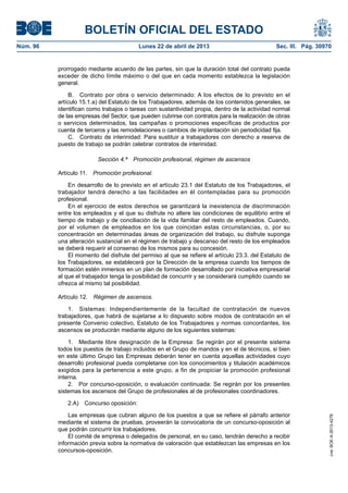 BOLETÍN OFICIAL DEL ESTADO
Núm. 96	 Lunes 22 de abril de 2013	 Sec. III. Pág. 30970
prorrogado mediante acuerdo de las partes, sin que la duración total del contrato pueda
exceder de dicho límite máximo o del que en cada momento establezca la legislación
general.
B.  Contrato por obra o servicio determinado: A los efectos de lo previsto en el
artículo 15.1.a) del Estatuto de los Trabajadores, además de los contenidos generales, se
identifican como trabajos o tareas con sustantividad propia, dentro de la actividad normal
de las empresas del Sector, que pueden cubrirse con contratos para la realización de obras
o servicios determinados, las campañas o promociones específicas de productos por
cuenta de terceros y las remodelaciones o cambios de implantación sin periodicidad fija.
C.  Contrato de interinidad: Para sustituir a trabajadores con derecho a reserva de
puesto de trabajo se podrán celebrar contratos de interinidad.
Sección 4.ª  Promoción profesional, régimen de ascensos
Artículo 11.  Promoción profesional.
En desarrollo de lo previsto en el artículo 23.1 del Estatuto de los Trabajadores, el
trabajador tendrá derecho a las facilidades en él contempladas para su promoción
profesional.
En el ejercicio de estos derechos se garantizará la inexistencia de discriminación
entre los empleados y el que su disfrute no altere las condiciones de equilibrio entre el
tiempo de trabajo y de conciliación de la vida familiar del resto de empleados. Cuando,
por el volumen de empleados en los que coincidan estas circunstancias, o, por su
concentración en determinadas áreas de organización del trabajo, su disfrute suponga
una alteración sustancial en el régimen de trabajo y descanso del resto de los empleados
se deberá requerir el consenso de los mismos para su concesión.
El momento del disfrute del permiso al que se refiere el artículo 23.3. del Estatuto de
los Trabajadores, se establecerá por la Dirección de la empresa cuando los tiempos de
formación estén inmersos en un plan de formación desarrollado por iniciativa empresarial
al que el trabajador tenga la posibilidad de concurrir y se considerará cumplido cuando se
ofrezca al mismo tal posibilidad.
Artículo 12.  Régimen de ascensos.
1.  Sistemas: Independientemente de la facultad de contratación de nuevos
trabajadores, que habrá de sujetarse a lo dispuesto sobre modos de contratación en el
presente Convenio colectivo, Estatuto de los Trabajadores y normas concordantes, los
ascensos se producirán mediante alguno de los siguientes sistemas:
1.  Mediante libre designación de la Empresa: Se regirán por el presente sistema
todos los puestos de trabajo incluidos en el Grupo de mandos y en el de técnicos, si bien
en este último Grupo las Empresas deberán tener en cuenta aquellas actividades cuyo
desarrollo profesional pueda completarse con los conocimientos y titulación académicos
exigidos para la pertenencia a este grupo, a fin de propiciar la promoción profesional
interna.
2.  Por concurso-oposición, o evaluación continuada: Se regirán por los presentes
sistemas los ascensos del Grupo de profesionales al de profesionales coordinadores.
2.A)  Concurso oposición:
Las empresas que cubran alguno de los puestos a que se refiere el párrafo anterior
mediante el sistema de pruebas, proveerán la convocatoria de un concurso-oposición al
que podrán concurrir los trabajadores.
El comité de empresa o delegados de personal, en su caso, tendrán derecho a recibir
información previa sobre la normativa de valoración que establezcan las empresas en los
concursos-oposición.
cve:BOE-A-2013-4278
 