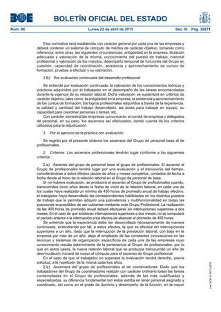 BOLETÍN OFICIAL DEL ESTADO
Núm. 96	 Lunes 22 de abril de 2013	 Sec. III. Pág. 30971
Esta normativa será establecida con carácter general por cada una de las empresas y
deberá contener un sistema de cómputo de méritos de carácter objetivo, tomando como
referencia, entre otras, las siguientes circunstancias: antigüedad en la empresa, titulación
adecuada y valoración de la misma, conocimiento del puesto de trabajo, historial
profesional y valoración de los mandos, desempeño temporal de funciones del Grupo en
cuestión, capacidad de coordinación, asistencia y aprovechamiento de cursos de
formación, pruebas a efectuar y su valoración.
2.B)  Por evaluación continuada del desarrollo profesional:
Se entiende por evaluación continuada, la valoración de los conocimientos teóricos y
prácticos adquiridos por el trabajador en el desempeño de las tareas encomendadas
durante la vigencia de su relación laboral. Dicha valoración se sustentará en criterios de
carácter objetivo, tales como, la antigüedad en la empresa, la asistencia y aprovechamiento
de los cursos de formación, los logros profesionales adquiridos a través de la experiencia,
la calidad y cantidad del trabajo desarrollado, las dotes para trabajar en equipo, su
capacidad para coordinar personas y tareas, etc.
Con carácter semestral las empresas comunicarán al comité de empresa o delegados
de personal, en su caso, los ascensos así efectuados, dando cuenta de los criterios
utilizados para la adjudicación.
3.  Por el ejercicio de la práctica con evaluación:
Se regirán por el presente sistema los ascensos del Grupo de personal base al de
profesionales.
2.  Criterios: Los ascensos profesionales tendrán lugar conforme a los siguientes
criterios:
2.a)  Ascenso del grupo de personal base al grupo de profesionales: El ascenso al
Grupo de profesionales tendrá lugar por una evaluación y el transcurso del tiempo,
considerándose a estos efectos plazos de años y meses completos, contados de fecha a
fecha desde el inicio de la relación laboral en el Grupo de personal de base.
Si no hubiera evaluación, se producirá el ascenso al Grupo de profesionales cuando,
transcurridos cinco años desde la fecha de inicio de la relación laboral, en cada uno de
los cuales haya realizado un mínimo de 450 horas de promedio anual de trabajo efectivo,
el trabajador haya desarrollado las correspondientes habilidades en los distintos puestos
de trabajo que le permitan adquirir una polivalencia y multifuncionalidad en todas las
posiciones susceptibles de ser cubiertas mediante este Grupo Profesional. La realización
de las 450 horas de promedio anual deberá efectuarse sin interrupciones superiores a dos
meses. En el caso de que existieran interrupciones superiores a dos meses, no se computará
el período anterior a la interrupción a los efectos de alcanzar el promedio de 450 horas.
Se entiende que la experiencia debe ser desarrollada necesariamente de manera
continuada, entendiendo por tal, a estos efectos, la que se efectúa sin interrupciones
superiores a un año, dado que la interrupción de la prestación laboral, con baja en la
empresa por más de un año, aleja al empleado de las constantes innovaciones en las
técnicas y sistemas de organización específicos de cada una de las empresas cuyo
conocimiento resulta determinante de la pertenencia al Grupo de profesionales, por lo
que en estos casos, la nueva relación laboral que se produzca transcurrido un año de
desvinculación iniciará de nuevo el cómputo para el ascenso de Grupo profesional.
En el caso de que el trabajador no superase la evaluación tendrá derecho, previa
solicitud, a la repetición de la misma cada tres años.
2.b)  Ascensos del grupo de profesionales al de coordinadores: Dado que los
trabajadores del Grupo de coordinadores realizan con carácter ordinario todas las tareas
contempladas en el Grupo de profesionales, además de las más cualificadas y
especializadas, su diferencia fundamental con éstos estriba en tener personal asignado y
coordinarlo, así como en el grado de dominio y desempeño de la función; en la mayor
cve:BOE-A-2013-4278
 