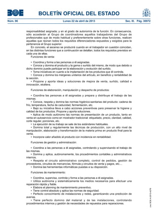 BOLETÍN OFICIAL DEL ESTADO
Núm. 96	 Lunes 22 de abril de 2013	 Sec. III. Pág. 30972
responsabilidad asignada; y en el grado de autonomía de la función. En consecuencia,
sólo accederán al Grupo de coordinadores aquellos trabajadores del Grupo de
profesionales que de modo habitual y preferentemente sobre otras funciones, realicen
aquellas que reúnan todos los requisitos diferenciadores expuestos y exigidos para la
pertenencia al Grupo superior.
En concreto, el ascenso se producirá cuando en el trabajador en cuestión coincidan,
en las distintas funciones que a continuación se detallan, todos los requisitos previstos en
cada una de ellas.
Funciones de venta:
•  Coordina y forma a las personas a él asignadas.
•  Conoce y domina el producto y la gama o surtido del mismo, de modo que debido a
dicho dominio puede participar en la elaboración y evolución del surtido.
•  Toma iniciativas en cuanto a la implantación de los productos que él controla.
•  Conoce y domina los márgenes unitarios del artículo, en beneficio y rentabilidad de
la sección.
•  Propone y aporta ideas y soluciones de mejora de venta, surtido, calidad e
innovación, etcétera.
Funciones de elaboración, manipulación y despacho de productos:
•  Coordina las personas a él asignadas y prepara y distribuye el trabajo de las
mismas.
•  Conoce, respeta y domina las normas higiénico-sanitarias del producto: cadena de
frío, temperatura, fecha de caducidad, fermentación, etc.
•  Bajo su iniciativa lleva a cabo acciones preventivas para preservar la higiene y
calidad de los productos. Propone y aporta soluciones.
•  Aplica de modo autónomo las normas de presentación de un producto, tanto en
venta en autoservicio como en mostrador tradicional: etiquetado, precio, claridad, calidad,
corte regular, porciones, etc.
•  La ejecución de su trabajo se sale de los estándares habituales.
•  Domina total y regularmente las técnicas de producción, con un alto nivel de
manipulación, elaboración y transformación de la materia prima en producto final para la
venta.
•  Incorpora valor añadido al producto con incidencia en rentabilidad.
Funciones de gestión y administración:
•  Coordina a las personas a él asignadas, controlando y supervisando el trabajo de
las mismas.
•  Domina y aplica, autónomamente, los procedimientos contables y administrativos
internos.
•  Respeta el circuito administrativo completo, control de pedidos, gestión de
proveedores, circuitos de mercancías, fórmula y circuitos de venta y pagos, etc....
•  Domina las herramientas informáticas puestas a su disposición.
Funciones de mantenimiento:
•  Coordina, supervisa, controla y forma a las personas a él asignadas.
•  Utiliza autónoma y sistemáticamente los medios necesarios para efectuar una
reparación rápida y fiable.
•  Elabora el planning de mantenimiento preventivo.
•  Tiene control absoluto y aplica las normas de seguridad.
•  Perfecto conocimiento de instalaciones y redes, garantizando una predicción de
averías.
•  Tiene perfecto dominio del material y de las instalaciones, controlando
procedimientos internos y gestión de necesidades de repuestos para reparaciones.
cve:BOE-A-2013-4278
 