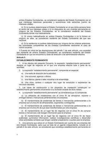 4
ambos Estados Contratantes, se considerará residente del Estado Contratante con el
que mantenga relaciones personales y económicas más estrechas (centro de
intereses vitales).
b) Si no pudiera determinarse el Estado Contratante en el que dicha persona tiene
el centro de sus intereses vitales o si no dispusiera de una vivienda permanente en
ninguno de los Estados Contratantes, se le considerará residente del Estado
Contratante donde viva habitualmente.
c) Si viviera habitualmente en ambos Estados Contratantes o no lo hiciera en
ninguno de ellos, se considerará residente del Estado Contratante del que sea
nacional.
d) Si la residencia no pudiere determinarse por ninguno de los criterios anteriores,
las autoridades competentes de los Estados Contratantes resolverán el caso de
común acuerdo.
3 Cuando en virtud de las disposiciones del párrafo 1 de este artículo, una sociedad
sea residente de ambos Estados Contratantes, se considerará residente del Estado
Contratante en que se encuentre su sede de dirección o de administración efectiva.
Artículo 5
ESTABLECIMIENTO PERMANENTE
1. A los efectos del presente Convenio, la expresión “establecimiento permanente”
designa un lugar de negocios en el que una empresa efectúa toda o parte de su
actividad.
2. La expresión “establecimiento permanente”, comprende en especial:
a) Una sede de dirección de la actividad.
b) Una sucursal, agencia u oficina.
c) Una fábrica, planta o taller industrial o de ensamblaje.
d) Una mina, cantera o cualquier otro lugar de extracción o explotación de
recursos naturales.
3. Las obras de construcción o los proyectos de instalación constituyen un
establecimiento permanente únicamente si su duración excede de doce meses.
4. La expresión “establecimiento permanente” se considerará que no comprende:
a) La utilización de instalaciones con el único fin de almacenar, exponer o
entregar bienes o mercancías pertenecientes a la empresa.
b) El mantenimiento de existencias de bienes o mercancías pertenecientes a la
empresa con el único fin de almacenarlas, exponerlas o entregarlas.
c) El mantenimiento de existencias de bienes o mercancías pertenecientes a la
empresa con el único fin de que sean transformadas por otra empresa.
d) El mantenimiento de un lugar fijo de negocios con el único fin de comprar
bienes o mercancías o de recoger información para la empresa.
e) El mantenimiento de un lugar fijo de negocios con el único fin de hacer
publicidad, suministrar información, realizar investigaciones científicas o desarrollar
otras actividades similares que tengan carácter preparatorio o auxiliar para la empresa.
5. Una persona que actúa en un Estado Contratante por cuenta de una empresa del
otro Estado Contratante, salvo que se trate de un agente independiente, incluido en el
párrafo 6 de este artículo, se considerará que constituye establecimiento permanente en
 
