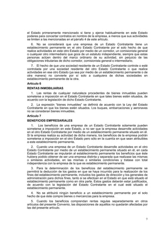 5
el Estado primeramente mencionado si tiene y ejerce habitualmente en este Estado
poderes para concertar contratos en nombre de la empresa, a menos que sus actividades
se limiten a las mencionadas en el párrafo 4 de este artículo.
6. No se considerará que una empresa de un Estado Contratante tiene un
establecimiento permanente en el otro Estado Contratante por el solo hecho de que
realice actividades en este otro Estado por medio de un corredor, un comisionista general
o cualquier otro intermediario que goce de un estatuto independiente, siempre que estas
personas actúen dentro del marco ordinario de su actividad, sin perjuicio de las
obligaciones tributarias de dicho corredor, comisionista general o intermediario.
7. El hecho de que una sociedad residente de un Estado Contratante controle o esté
controlada por una sociedad residente del otro Estado Contratante o que realice
actividades en ese otro Estado (ya sea por medio de un establecimiento permanente o de
otra manera) no convierte por sí solo a cualquiera de dichas sociedades en
establecimiento permanente de la otra.
Artículo 6
RENTAS INMOBILIARIAS
1. Las rentas de cualquier naturaleza procedentes de bienes inmuebles pueden
someterse a imposición en el Estado Contratante en que tales bienes estén situados, de
acuerdo con la legislación de dicho Estado Contratante.
2. La expresión “bienes inmuebles” se definirá de acuerdo con la Ley del Estado
Contratante en que los bienes estén situados. Los buques, embarcaciones y aeronaves
no se consideran bienes inmuebles.
Artículo 7
BENEFICIOS EMPRESARIALES
1. Los beneficios de una empresa de un Estado Contratante solamente pueden
someterse a imposición en este Estado, a no ser que la empresa desarrolle actividades
en el otro Estado Contratante por medio de un establecimiento permanente situado en él.
Si la empresa realiza su actividad de dicha manera, los beneficios de la empresa podrán
someterse a imposición en el otro Estado pero sólo en la cuantía en que sean atribuibles
a este establecimiento permanente.
2. Cuando una empresa de un Estado Contratante desarrolle actividades en el otro
Estado Contratante por medio de un establecimiento permanente situado en él, en cada
Estado Contratante se imputarán al establecimiento permanente los beneficios que éste
hubiera podido obtener de ser una empresa distinta y separada que realizase las mismas
o similares actividades, en las mismas o similares condiciones y tratase con total
independencia con la empresa de la que es establecimiento permanente.
3. Para la determinación de los beneficios del establecimiento permanente se
permitirá la deducción de los gastos en que se haya incurrido para la realización de los
fines del establecimiento permanente, incluidos los gastos de dirección y los generales de
administración para dichos fines, tanto si se efectúan en el Estado en que está situado el
establecimiento permanente como en otra parte. Estos gastos deberán estar justificados,
de acuerdo con la legislación del Estado Contratante en el cual esté situado el
establecimiento permanente.
4. No se atribuirá ningún beneficio a un establecimiento permanente por el solo
hecho de que éste compre bienes o mercancías para la empresa.
5. Cuando los beneficios comprendan rentas regulas separadamente en otros
artículos del presente Convenio, las disposiciones de aquéllos no quedarán afectadas por
las del presente artículo.
 