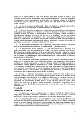 9
producción o reproducción de una obra literaria, dramática, musical o artística (con
exclusión de los cánones referentes a películas cinematográficas y de obras registradas
en películas o cintas destinadas a la televisión), el impuesto exigido en el Estado
Contratante del que procedan no puede exceder del 5 por 100 del importe bruto de
dichos cánones.
4. Las disposiciones de los párrafos 2 y 3 de este artículo se aplicarán solamente si
el perceptor de los cánones es el beneficiario efectivo de los mismos.
5. El término “cánones”, empleado en este artículo, comprende las remuneraciones
de cualquier clase pagadas por el uso o la concesión de uso de derechos de autor, de
patentes, marcas de fábrica o de comercio, dibujos o modelos, planos, fórmulas o
procedimientos secretos, así como por el uso o la concesión de uso de equipos
industriales, comerciales o científicos y las cantidades pagadas por informaciones
relativas a experiencias industriales, comerciales o científicas; este término comprende
también las cantidades de cualquier clase relativas a películas cinematográficas y obras
registradas en películas y cintas destinadas a la televisión.
6. Las autoridades competentes de los Estados Contratantes decidirán de común
acuerdo las modalidades de aplicación de los párrafos 2 y 3 de este artículo.
7. Las disposiciones de los párrafos 2 y 3 de este artículo no se aplicarán si el
beneficiario de los cánones, residente de un Estado Contratante, ejerce en el otro Estado
Contratante de donde proceden los cánones una actividad comercial o industrial a través
de un establecimiento permanente allí situado, con el que el derecho o propiedad por los
que se paguen los cánones estén vinculados efectivamente. En estos casos se aplicarán
las disposiciones del artículo 7.
8. Los cánones se considerarán procedentes de un Estado Contratante cuando el
deudor es el propio Estado, una subdivisión política, una subdivisión administrativa
territorial, una colectividad local o un residente de este Estado. Sin embargo, cuando el
deudor de los cánones, sea o no residente de un Estado Contratante, tenga en un Estado
Contratante un establecimiento permanente o una base fija en relación con los cuales se
haya concluido el contrato que da origen al pago de los cánones y soporten la carga de
los mismos, éstos se considerarán como procedentes del Estado Contratante donde
estén situados el establecimiento permanente o la base fija.
9. Cuando por razón de las relaciones especiales existentes entre el deudor y el
acreedor o de las que uno y otro mantengan con terceras personas, el importe de los
cánones pagados, habida cuenta de la prestación por la que son pagados, exceda del
importe que habría sido acordado por el deudor y el acreedor en ausencia de tales
relaciones, las disposiciones de este artículo no se aplicarán más que a este último
importe. En este caso, el exceso podrá someterse a imposición, de acuerdo con la
legislación de cada Estado Contratante, teniendo en cuenta las demás disposiciones de
este Convenio.
Artículo 13
GANANCIAS DE CAPITAL
1. Las ganancias que un residente de un Estado Contratante obtenga de la
enajenación de bienes inmuebles, conforme se definen en el artículo 6, pueden
someterse a imposición en el Estado Contratante en que tales bienes estén situados.
2. Las ganancias derivadas de la enajenación de bienes muebles que formen parte
del activo de un establecimiento permanente que una Empresa de un Estado Contratante
tenga en el otro Estado Contratante, comprendidas las ganancias derivadas de la
enajenación de este establecimiento permanente (solo o con el conjunto de la empresa)
pueden someterse a imposición en este otro listado.
 