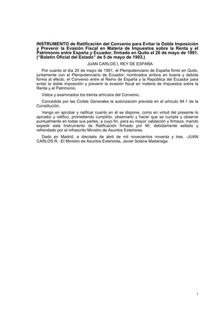 1
INSTRUMENTO de Ratificación del Convenio para Evitar la Doble Imposición
y Prevenir la Evasión Fiscal en Materia de Impuestos sobre la Renta y el
Patrimonio entre España y Ecuador, firmado en Quito el 20 de mayo de 1991.
(“Boletín Oficial del Estado” de 5 de mayo de 1993.)
JUAN CARLOS I, REY DE ESPAÑA
Por cuanto el día 20 de mayo de 1991, el Plenipotenciario de España firmó en Quito,
juntamente con el Plenipotenciario de Ecuador, nombrados ambos en buena y debida
forma al efecto, el Convenio entre el Reino de España y la República del Ecuador para
evitar la doble imposición y prevenir la evasión fiscal en materia de Impuestos sobre la
Renta y el Patrimonio.
Vistos y examinados los treinta artículos del Convenio,
Concedida por las Cortes Generales la autorización prevista en el artículo 94.1 de la
Constitución,
Vengo en aprobar y ratificar cuanto en él se dispone, como en virtud del presente lo
apruebo y ratifico, prometiendo cumplirlo, observarlo y hacer que se cumpla y observe
puntualmente en todas sus partes, a cuyo fin, para su mayor validación y firmeza, mando
expedir este Instrumento de Ratificación firmado por Mí, debidamente sellado y
refrendado por el infrascrito Ministro de Asuntos Exteriores.
Dado en Madrid, a dieciséis de abril de mil novecientos noventa y tres. -JUAN
CARLOS R. -El Ministro de Asuntos Exteriores, Javier Solana Madariaga.
 