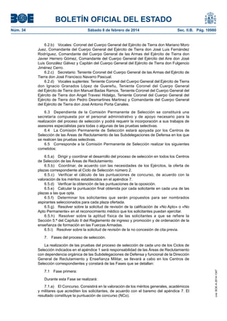 BOLETÍN OFICIAL DEL ESTADO
Núm. 34	 Sábado 8 de febrero de 2014	 Sec. II.B. Pág. 10980
6.2.b)  Vocales: Coronel del Cuerpo General del Ejército de Tierra don Mariano Moro
Juez, Comandante del Cuerpo General del Ejército de Tierra don José Luis Fernández
Rodríguez, Comandante del Cuerpo General de las Armas del Ejército de Tierra don
Javier Herrero Gómez, Comandante del Cuerpo General del Ejército del Aire don José
Luis González Gálvez y Capitán del Cuerpo General del Ejército de Tierra don Fulgencio
Jiménez Cerro.
6.2.c)  Secretario: Teniente Coronel del Cuerpo General de las Armas del Ejército de
Tierra don José Francisco Navarro Pascual.
6.2.d)  Vocales suplentes: Teniente Coronel del Cuerpo General del Ejército de Tierra
don Ignacio Granados López de Guereñu, Teniente Coronel del Cuerpo General
del Ejército de Tierra don Manuel Badas Ramos, Teniente Coronel del Cuerpo General del
Ejército de Tierra don Angel Travesí Hidalgo, Teniente Coronel del Cuerpo General del
Ejército de Tierra don Pedro Desmartines Martinez y Comandante del Cuerpo General
del Ejército de Tierra don José Antonio Porta Canales.
6.3  Dependiente de la Comisión Permanente de Selección se constituirá una
secretaría compuesta por el personal administrativo y de apoyo necesario para la
realización del proceso de selección y podrá requerir la incorporación a sus trabajos de
asesores especialistas para todas o algunas de las pruebas selectivas.
6.4  La Comisión Permanente de Selección estará apoyada por los Centros de
Selección de las Áreas de Reclutamiento de las Subdelegaciones de Defensa en los que
se realicen las pruebas selectivas.
6.5  Corresponde a la Comisión Permanente de Selección realizar los siguientes
cometidos:
6.5.a)  Dirigir y coordinar el desarrollo del proceso de selección en todos los Centros
de Selección de las Áreas de Reclutamiento.
6.5.b)  Coordinar, de acuerdo con las necesidades de los Ejércitos, la oferta de
plazas correspondiente al Ciclo de Selección número 2.
6.5.c)  Verificar el cálculo de las puntuaciones de concurso, de acuerdo con la
valoración de los méritos establecidos en el apéndice 7.
6.5.d)  Verificar la obtención de las puntuaciones de la oposición.
6.5.e)  Calcular la puntuación final obtenida por cada solicitante en cada una de las
plazas a las que opta.
6.5.f)  Determinar los solicitantes que serán propuestos para ser nombrados
aspirantes seleccionados para cada plaza ofertada.
6.5.g)  Resolver sobre la solicitud de revisión de la calificación de «No Apto» o «No
Apto Permanente» en el reconocimiento médico que los solicitantes puedan ejercitar.
6.5.h)  Resolver sobre la aptitud física de las solicitantes a que se refiere la
Sección 5.ª del Capítulo II del Reglamento de ingreso y promoción y de ordenación de la
enseñanza de formación en las Fuerzas Armadas.
6.5.i)  Resolver sobre la solicitud de revisión de la no concesión de cita previa.
7.  Fases del proceso de selección.
La realización de las pruebas del proceso de selección de cada uno de los Ciclos de
Selección indicados en el apéndice 1 será responsabilidad de las Áreas de Reclutamiento
con dependencia orgánica de las Subdelegaciones de Defensa y funcional de la Dirección
General de Reclutamiento y Enseñanza Militar, se llevará a cabo en los Centros de
Selección correspondientes y constará de las Fases que se detallan:
7.1  Fase primera:
Durante esta Fase se realizará:
7.1.a)  El Concurso. Consistirá en la valoración de los méritos generales, académicos
y militares que acrediten los solicitantes, de acuerdo con el baremo del apéndice 7. El
resultado constituye la puntuación de concurso (NCo).
cve:BOE-A-2014-1347
 